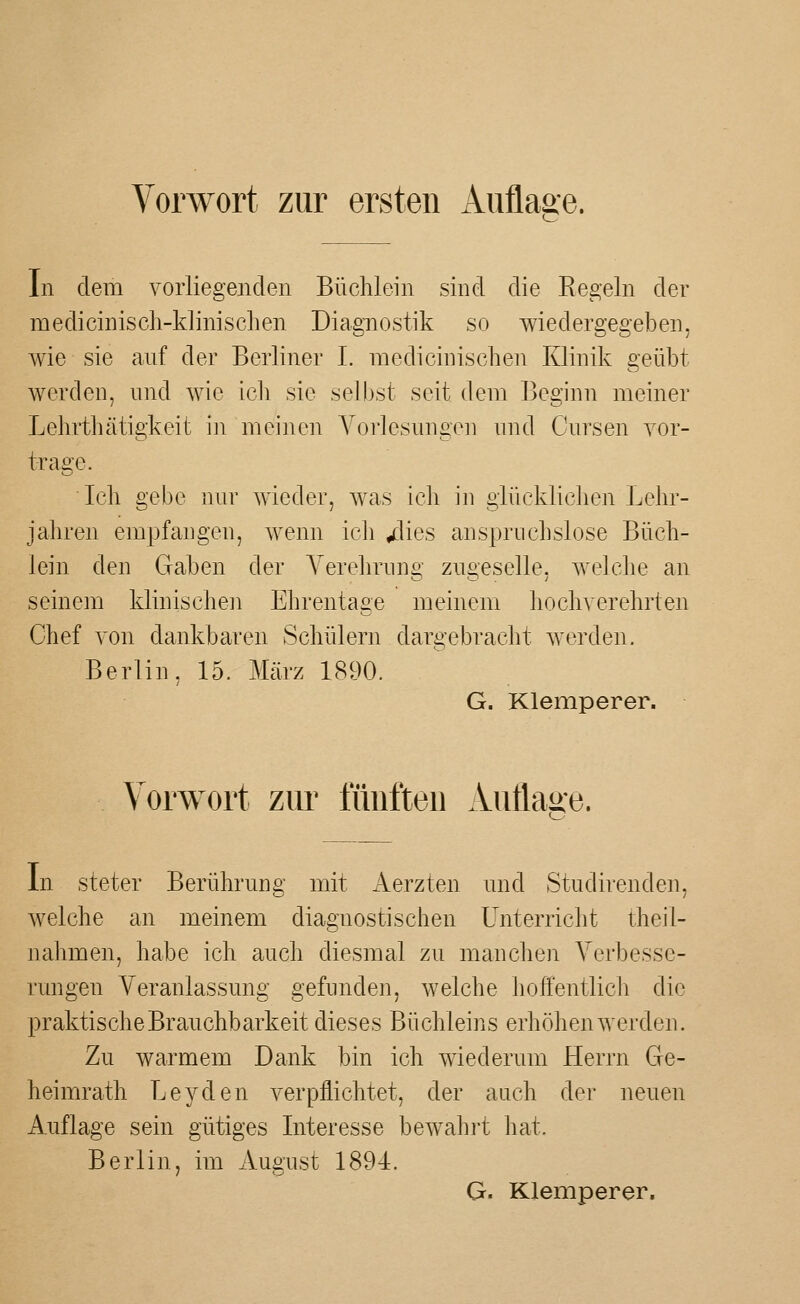 In dem vorliegenden Büchlein sind die Regeln der mediciniscli-klinischen Diagnostik so wiedergegeben, wie sie auf der Berliner L niedicinischen Klinik geübt werden, nnd wie ich sie selbst seit dem Beginn meiner Lehrthätigkeit in meinen Yorlesnngen nnd Cnrsen Tor- trage. Ich gebe nur wieder, was ich m glücklichen Lehr- iahren empfangen, wenn ich /lies anspruchslose Büch- lein den Gaben der A^erehrung zugeselle, welche an seinem klinischen Ehrentage meinem hochverehrten Chef von dankbaren Schülern dargebracht werden. Berlin, 15. Mcärz 1890. G. Klemperer. Vorwort zur fünften Autlage. In steter Berührung mit Aerzten und Studirenden, welche an meinem diagnostischen Unterricht theil- nahmen, habe ich auch diesmal zu manchen Verbesse- rungen Veranlassung gefunden, welche hoffentlich die praktische Brauchbarkeit dieses Büchleins erhöhen werden. Zu warmem Dank bin ich wiederum Herrn Ge- heimrath Leyden verpflichtet, der auch der neuen Auflage sein gütiges Interesse bewahrt hat. Berlin, im August 1894. G. Klemperer.