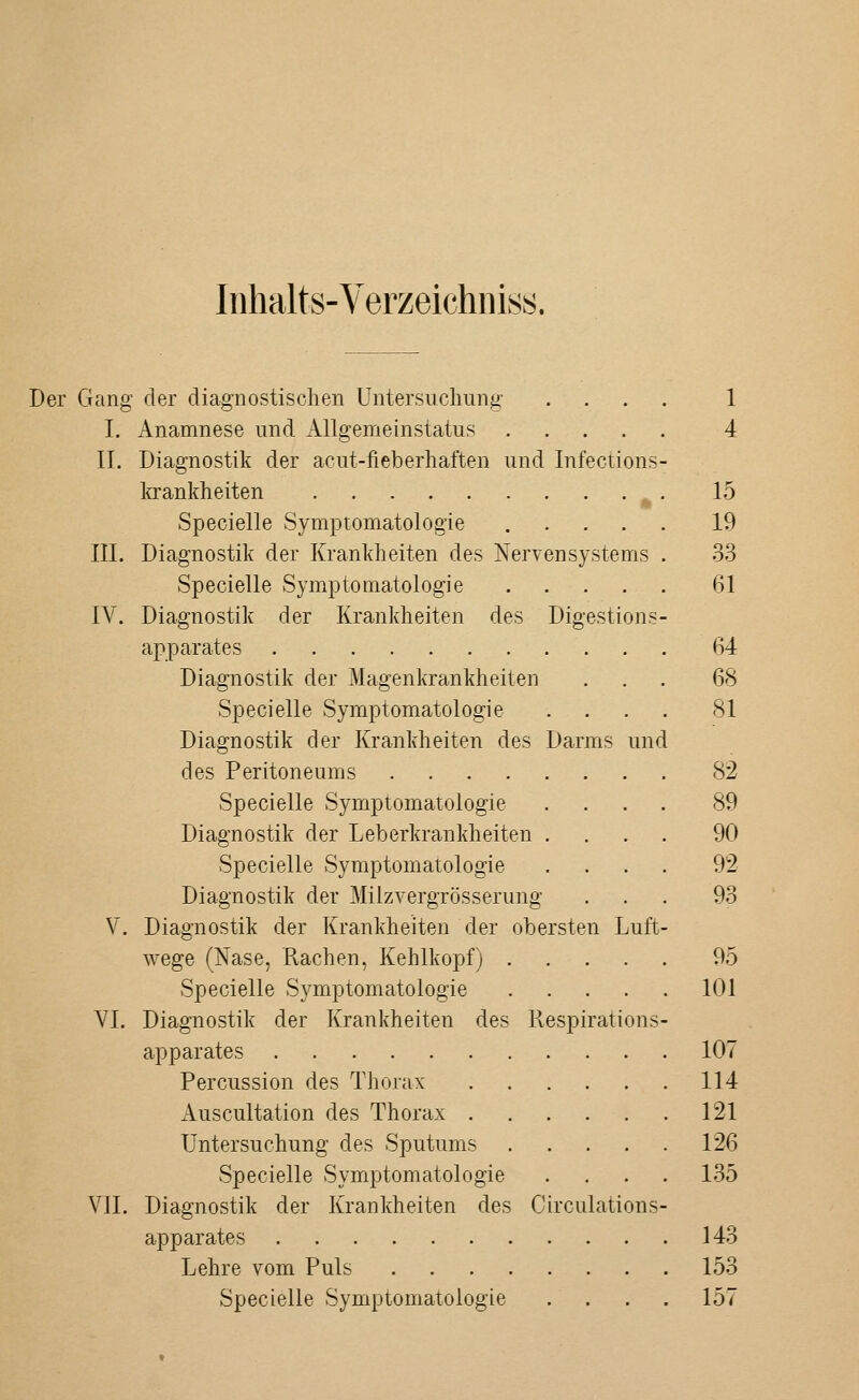 Inhalts-Verzeichniss. Der Gang- der diagnostischen Untersuchung .... 1 I. Anamnese und Allgemeinstatus 4 IL Diagnostik der acut-fieberhaften und Infections- Iffankheiten ^. 15 Specielle Symptomatologie ..... 19 III. Diagnostik der Krankheiten des Nervensystems . 33 Specielle Symptomatologie 61 IV. Diagnostik der Krankheiten des Digestions- apparates 64 Diagnostik der Magenkrankheiten ... 68 Specielle Symptomatologie .... 81 Diagnostik der Krankheiten des Darms und des Peritoneums 82 Specielle Symptomatologie .... 89 Diagnostik der Leberkrankheiten .... 90 Specielle Symptomatologie .... 92 Diagnostik der Milzvergrösserung ... 93 V. Diagnostik der Krankheiten der obersten Luft- wege (Nase, Rachen, Kehlkopf) 95 Specielle Symptomatologie 101 VI. Diagnostik der Krankheiten des Respirations- apparates 107 Percussion des Thorax 114 i\.uscultation des Thorax 121 Untersuchung des Sputums 126 Specielle Symptomatologie .... 135 VII. Diagnostik der Krankheiten des Circulations- apparates 143 Lehre vom Puls 153 Specielle Symptomatologie .... 157