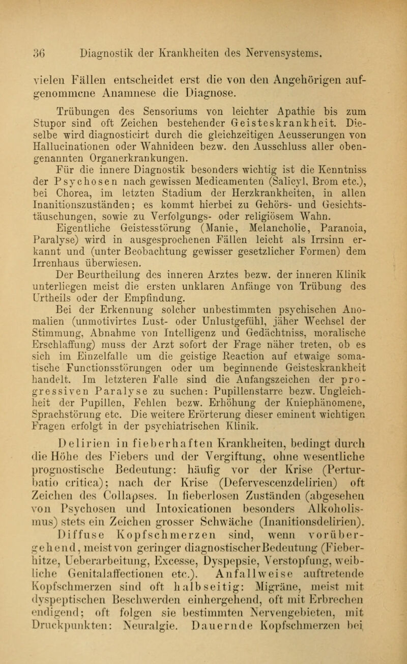 vielen Fällen entsclieidet erst die von den Angehörigen auf- genommene Anamnese die Diagnose. Trübungen des Sensoriums von leichter Apathie bis zum Stupor sind oft Zeichen bestehender Geisteskrankheit. Die- selbe wird diagnosticirt durch die gleichzeitigen Aeusserungen von Hallucinationen oder Wahnideen bezw. den Ausschluss aller oben- genannten Organerkrankungen. Für die innere Diagnostik besonders wichtig ist die Kenntniss der Psychosen nach gewissen Medicamenten (Salicyl, Brom etc.), bei Chorea, im letzten Stadium der Herzkrankheiten, in allen Inanitionszuständen; es kommt hierbei zu Gehörs- und Gesichts- täuschungen, sowie zu Verfolgungs- oder religiösem Wahn. Eigentliche Geistesstörung (Manie, Melancholie, Paranoia, Paralyse) wird in ausgesprochenen Fällen leicht als Irrsinn er- kannt und (unter Beobachtung gewisser gesetzlicher Formen) dem Irrenhaus überwiesen. Der Beurtheilung des inneren Arztes bezw. der inneren Klinik unterliegen meist die ersten unklaren Anfänge von Trübung des Frtheils oder der Empfindung. Bei der Erkennung solcher unbestimmten psychischen Ano- malien (unmotivirtes Lust- oder Unlustgefühl, jäher Wechsel der Stimmung, Abnahme von Intelligenz und Gedächtniss, moralische Erschlaffung) mnss der Arzt sofort der Frage näher treten, ob es sich im Einzelfalle um die geistige Reaction auf etwaige soma- tische Functionsstörungen oder um beginnende Geisteskrankheit handelt. Im letzteren Falle sind die Anfangszeichen der pro- gressiven Paralyse zu suchen: Pupillenstarre bezw. Ungleich- heit der Pupillen, Fehlen bezw. Erhöhung der Kniephänomene, Sprachstörung etc. Die weitere Erörterung dieser eminent wichtigen Fragen erfolgt in der psychiatrischen Klinik. Delirien in fieberhaften Krankheiten, bedingt durch die Höhe des Fiebers und der Vergiftung, ohne wesentliche prognostische Bedeutung: häufig vor der Krise (Pertiu'- batio critica); nach der Krise (Defervescenzdelirien) oft Zeichen des Coliapses. In fieberloson Zuständen (abgesehen von Psychosen und Intoxicationen besonders Alkoholis- mus) stets ein Zeichen grosser Schwäche (Inanitionsdelirien). Diffuse Kopfschmerzen sind, wenn vorüber- gehend, meist von geringer diagnostischer Bedeutung (Fieber- hitze, Ueberarbeitung, Excesse, Dyspepsie, Verstopfung, weib- liche Genitalaffectionen etc.). Anfall weise auftretende Kopfschmerzen siiul oft halbseitig: Migräne, meist mit dyspeptischen Beschwerden einhergehend, oft mit Erbrechen endigend; oft folgen sie bestimmten Nervengebieten, mit Druckpunkten: Neuralgie. Dauernde Kopfschmerzen bei,