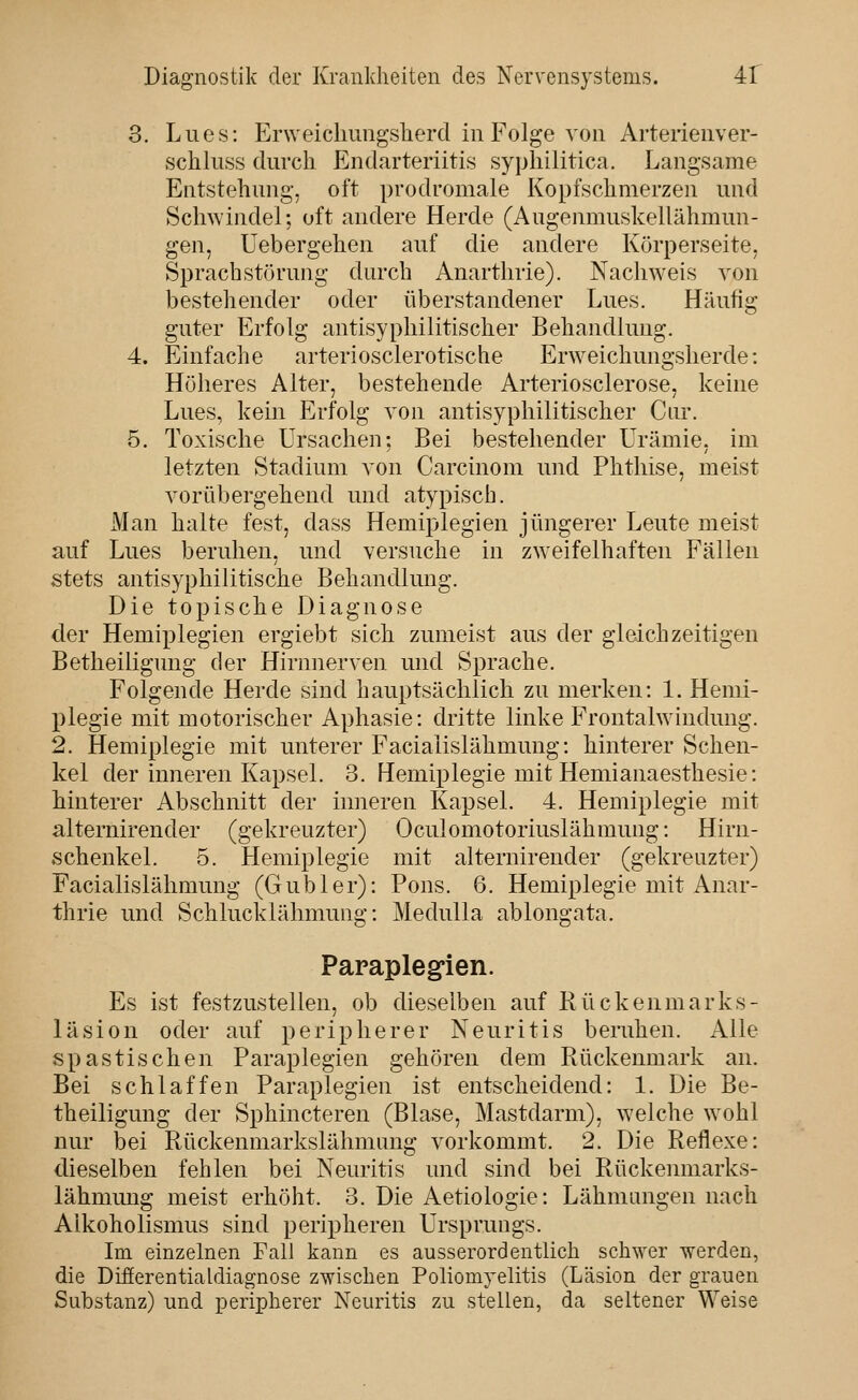 3. Lues: Erweichimgsherd in Folge von Arterienver- schliiss durch P^ndarteriitis syphilitica. Langsame Entstehung, oft prodromale Kopfschmerzen und Schwindel; oft andere Herde (Augenmuskellähmun- gen, Uebergehen auf die andere Körperseite, Sprachstörung durch Anarthrie). Nachweis von bestehender oder überstandener Lues. Häufig guter Erfolg antisyphilitischer Behandlung. 4. Einfache arteriosclerotische Erweichungsherde: Höheres Alter, bestehende Arteriosclerose, keine Lues, kein Erfolg von antisyphilitischer Cur. 5. Toxische Ursachen; Bei bestehender Urämie, im letzten Stadium von Carcinom und Phthise, meist vorübergehend und atypisch. Man halte fest, dass Hemiplegien jüngerer Leute meist auf Lues beruhen, imd versuche in zweifelhaften Fällen stets antisyphilitische Behandlung. Die topische Diagnose der Hemiplegien ergiebt sich zumeist aus der gleichzeitigen Betheiligung der Hirnnerven und Sprache. Folgende Herde sind hauptsächlich zu merken: 1. Henii- l)legie mit motorischer Aphasie: dritte linke Frontalwindung. 2. Hemiplegie mit unterer Facialislähmung: hinterer Schen- kel der imieren Kapsel. 3. Hemiplegie mit Hemianaesthesie: hinterer Abschnitt der inneren Kapsel. 4. Hemiplegie mit alternirender (gekreuzter) Oculomotoriuslähmung: Hirn- schenkel. 5. Hemiplegie mit alternirender (gekreuzter) Facialislähmung (Gubler): Pens. 6. Hemiplegie mit Anar- thrie und Schlucklähmung: Medulla ablongata. Paraplegien. Es ist festzustellen, ob dieselben auf Rückenmarks- läsion oder auf peripherer Neuritis beruhen. Alle spastischen Paraplegien gehören dem Rückenmark an. Bei schlaffen Paraplegien ist entscheidend: 1. Die Be- theiligung der Sphincteren (Blase, Mastdarm), welche w^ohl nur bei Rückenmarkslähmung vorkommt. 2. Die Reflexe: dieselben fehlen bei Neuritis und sind bei Rückenmarks- lähmung meist erhöht. 3. Die Aetiologie: Lähmungen nach Aikoholismus sind peripheren Ursprungs. Im einzelnen Fall kann es ausserordentlich schwer werden, die Difierentialdiagnose zwischen Poliomyelitis (Läsion der grauen Substanz) und peripherer Neuritis zu stellen, da seltener Weise