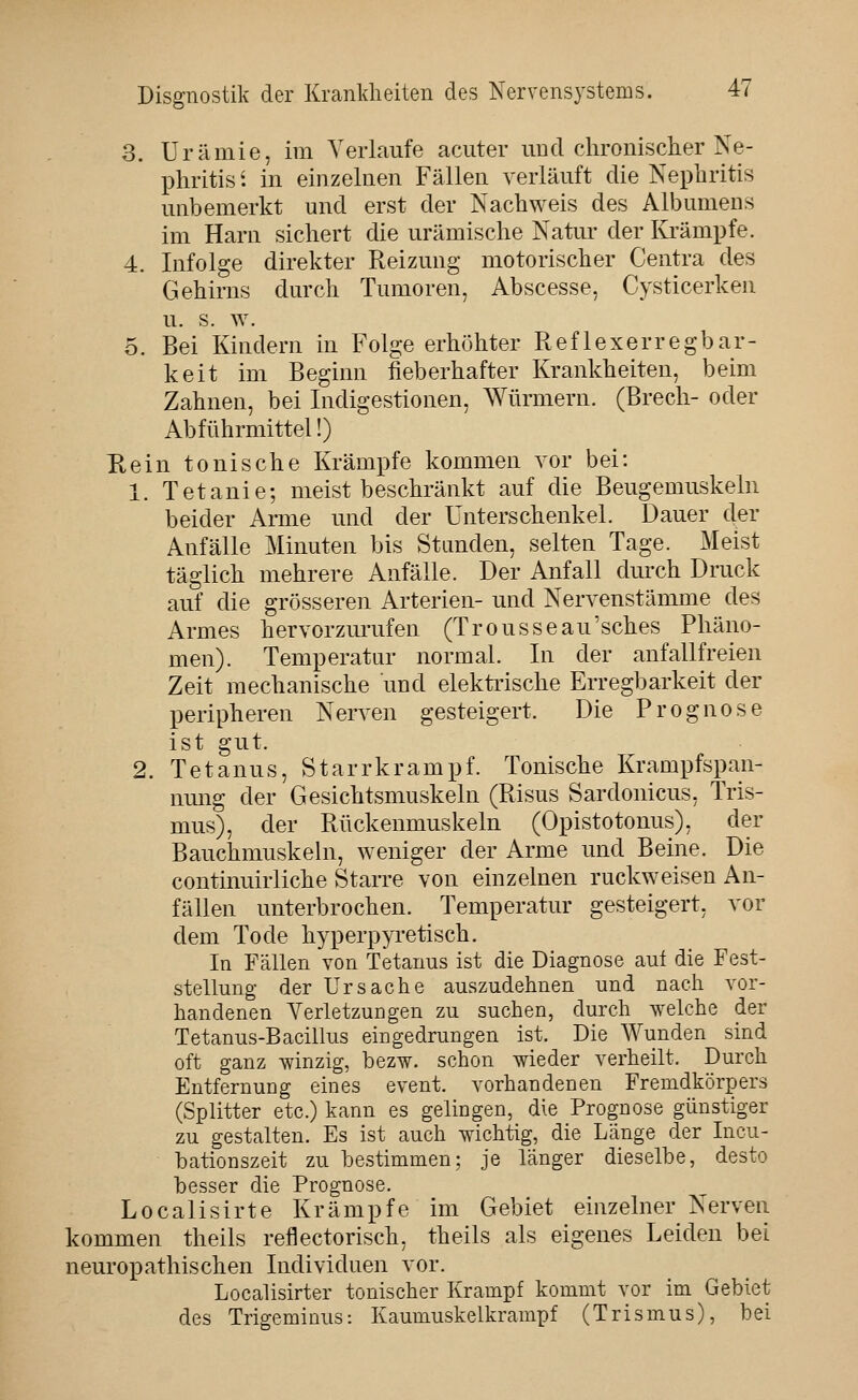 3. Urämie, im Verlaufe acuter und chronischer Ne- phritis '. in einzelnen Fällen verläuft die Nephritis unbemerkt und erst der Nachweis des Albumens im Harn sichert die urämische Natur der Krämpfe. 4. Infolge direkter Reizung motorischer Centra des Gehirns durch Tumoren, Abscesse, Cysticerken u. s. w. 0. Bei Kindern in Folge erhöhter Reflexerregbar- keit im Beginn fieberhafter Krankheiten, beim Zahnen, bei Indigestionen, Würmern. (Brech- oder Abführmittel!) Eein tonische Krämpfe kommen vor bei: 1. Tetanie; meist beschränkt auf die Beugemuskeln beider Arme und der Unterschenkel. Dauer der Anfälle Minuten bis Standen, selten Tage. Meist täglich mehrere Anfälle. Der Anfall durch Druck auf die grösseren Arterien- und Nervenstämme des Armes hervorzurufen (Trousseau'sches Phäno- men). Temperatur normal. In der anfallfreien Zeit mechanische und elektrische Erregbarkeit der peripheren Nerven gesteigert. Die Prognose ist gut. 2. Tetanus, Starrkrampf. Tonische Krampfspan- nmig der Gesichtsmuskeln (Risus Sardonicus, Tris- mus), der Rückenmuskeln (Opistotonus), der Bauchmuskehi, weniger der Arme und Beine. Die continuirliche Starre von einzelnen ruckweisen An- fällen unterbrochen. Temperatur gesteigert, vor dem Tode hyperpyi-etisch. In Fällen von Tetanus ist die Diagnose aui die Fest- stellung der Ursache auszudehnen und nach vor- handenen Yerletzungen zu suchen, durch welche der Tetanus-Bacilhis eingedrungen ist. Die Wunden sind oft ganz winzig, bezw. schon wieder verheilt. Durch Entfernung eines event. vorhandenen Fremdkörpers (Splitter etc.) kann es gelingen, die Prognose günstiger zu gestalten. Es ist auch wichtig, die Länge der Incu- bationszeit zu bestimmen; je länger dieselbe, desto besser die Prognose. Localisirte Krämpfe im Gebiet einzelner Nerven kommen theils reflectorisch, theils als eigenes Leiden bei neuropathischen Individuen vor. Localisirter tonischer Krampf kommt vor im Gebiet des Trigeminus: Kaumuskelkrampf (Trismus), bei