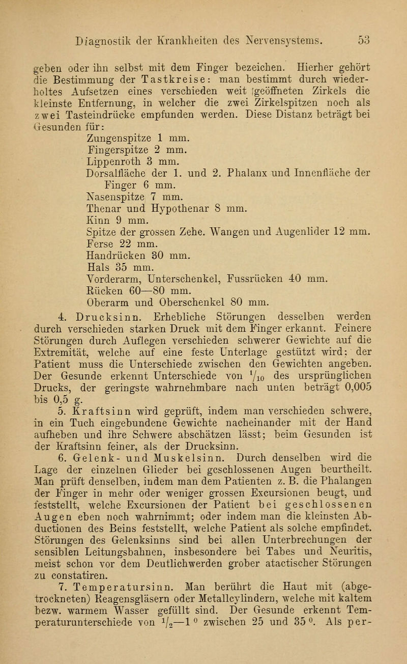 geben oder ihn selbst mit dem Finger bezeichen. Hierher gehört die Bestimmung der Tastkreise: man bestimmt durch wieder- holtes Aufsetzen eines verschieden weit [geöffneten Zirkels die kleinste Entfernung, in welcher die zwei Zirkelspitzen noch als zwei Tasteindrücke empfunden werden. Diese Distanz beträgt bei Gesunden für: Zungenspitze 1 mm. Fingerspitze 2 mm. Lippenroth 3 mm. Dorsalfläche der 1. und 2. Phalanx und Innenfläche der Finger 6 mm. Nasenspitze 7 mm. Thenar und Hypothenar 8 mm. Kinn 9 mm. Spitze der grossen Zehe. Wangen und Augenlider 12 mm. Ferse 22 mm. Handrücken 30 mm. Hals 35 mm. A^orderarm, Unterschenkel, Fussrücken 40 mm. Kücken 60—80 mm. Oberarm und Oberschenkel 80 mm, 4. Drucksinn. Erhebliche Störungen desselben werden durch verschieden starken Druck mit dem Finger erkannt. Feinere Störungen durch Auflegen verschieden schwerer Gewichte auf die Extremität, welche auf eine feste Unterlage gestützt wird: der Patient muss die Unterschiede zwischen den Gewichten angeben. Der Gesunde erkennt Unterschiede von Vio des ursprünglichen Drucks, der geringste wahrnehmbare nach unten beträgt 0,005 bis 0,5 g. 5. Kraft sinn wird geprüft, indem man verschieden schwere, in ein Tuch eingebundene Gewichte nacheinander mit der Hand aufheben und ihre Schwere abschätzen lässt; beim Gesunden ist der Iiraftsinn feiner, als der Drucksinn. 6. Gelenk- und Muskelsinn. Durch denselben wird die Lage der einzelnen Glieder bei geschlossenen Augen beurtheilt. Man prüft denselben, indem man dem Patienten z. B. die Phalangen der Finger in mehr oder weniger grossen Excursionen beugt, und feststellt, welche Excursionen der Patient bei geschlossenen Augen eben noch wahrnimmt; oder indem man die kleinsten Ab- ductionen des Beins feststellt, welche Patient als solche empfindet. Störungen des Gelenksinns sind bei allen Unterbrechungen der sensiblen Leitungsbahnen, insbesondere bei Tabes und Neuritis, meist schon vor dem Deutlichwerden grober atactischer Störungen zu constatiren. 7. Temperatur sinn. Man berührt die Haut mit (abge- trockneten) Reagensgläsern oder Metallcylindern, welche mit kaltem bezw. warmem Wasser gefüllt sind. Der Gesunde erkennt Tem- peraturanterschiede von i/,—1 ^ zwischen 25 und 35*^. Als per-