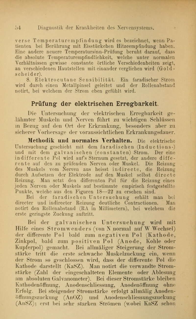 'ö verse Temperaturempfindung wird es bezeichnet, wenn Pa- tienten bei Berührung mit Eisstückchen Hitzeempfindung haben. Eine andere neuere Temperatursinn-Prüfung beruht darauf, dass die absolute Temperaturempfindlichkeit, welche unter normalen Verhältnissen gewisse constante örtliche Verschiedenheiten zeigt, an verschiedenen Hautstellen mit einander verglichen wird (Gold- scheider). 8. Elektrocutane Sensibilität. Ein faradischer Strom wird durch einen Metallpinsel geleitet und der Eollenabstand notirt, bei welchem der Strom eben gefühlt wird. Prüfung- der elektrischen Erregbarkeit. L)ie Untersuchung der elektrischen Erregbarkeit ge- lähmter Muskeln und Nerven führt zu wichtigen Schlüssen in Bezug auf den Ort der Erkrankung, besonders aber zu sicherer Vorhersage der voraussichtlichen Erkrankungsdauer. Metliodik und normales Verhalten. Die elektrische Untersuchung geschieht mit dem faradischen (Induc tions-) und mit dem galvanischen (constauten) Strom. Der eine indifferente Pol wird aufs Sternum gesetzt, der andere diffe- rente auf den zu prüfenden Nerven oder Muskel. Die Reizung des Muskels vom Nerven aus heisst indirecte, die Reizung durch Aufsetzen der Elektrode auf den Muskel selbst dirccte Reizung. Man setzt den differenten Pol für die Reizung eines jeden Nerven oder Muskels auf bestimmte empirisch festgestellte Punkte, welche aus den Figuren 18—22 zu ersehen sind. Bei der faradischen Untersuchung erhält man bei directer und indirecter Reizung deutliche Contractionen. Man notirt den RoUcnabstand (RA in Millimetern), bei welchem die erste geringste Zuckung auftritt. Bei der galvanischen Untersuchung wird mit Hilfe eines Stromwenders (von N normal auf W Wechsel) der differente Pol bald zum negativen Pol (Kathode, Zinkpol, bald zum positiven Pol (Anode, Kohle oder Kupferpol) gemacht. Bei allmäligor Steigerung der Strom- stärke tritt die erste schwache Muskelzuckung ein, wenn der Strom so geschlossen wird, dass der differente Pol die Kathode darstellt (KaSZ). Man notirt die verwandte Strom- stärke (Zahl der eingeschalteten Elemente oder Ablesung am absoluten Galvanometer). Bei dieser Stromstärke bleiben Kathodenöflnung. Anodenschliessung, Anodenöffimng ohnn Erfolg. Bei steigender Stromstärke erfolgt allmälig Anoden- öffnungszuckung (AnOZ) und Anodenschliessungszuckung (AnSZ): erst l»ei sehr starken Strömen (wobei KaSZ schon