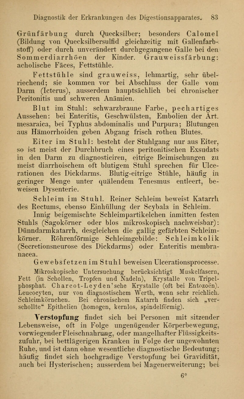 Orünfärbiing diu-ch Quecksilber; besonders Caloniel (Bildung von Quecksilbersulfid gleichzeitig mit Gallenfarb- stoff) oder durch unverändert durchgegangene Galle bei den vSommerdiarrhöen der Kinder. GrauAveissfärbung: acholische Fäces, Fettstühle. Fettstühle sind grau weiss, lehmartig, sehr übel- riechend; sie kommen vor bei Abschluss der Galle vom Darm (Icterus), ausserdem hauptsächlich bei chronischer Peritonitis und schweren Anämien. Blut im Stuhl: schwarzbraune Farbe, pechartiges Aussehen: bei Enteritis, Geschwülsten, Embolien der Art. mesaraica, bei Typhus abdominalis und Purpura; Blutimgen aus Hämorrhoiden geben Abgang frisch rothen Blutes. Eiter im Stuhl: besteht der Stuhlgang nur aus Eiter, so ist meist der Durchbruch eines peritouitischen Exsudats in den Darm zu diagnosticiren, eitrige Beimischungen zu meist diaiThoischem oft blutigem Stuhl sprechen für Ulce- rationen des Dickdarms. Blutig-eitrige Stühle, häufig in geringer ^lenge unter quälendem Tenesmus entleert, be- weisen Dysenterie. Schleim im Stuhl. Reiner Schleim beweist Katarrh des Rectums, ebenso Einhüllung der Scybala in Schleim. Innig beigemischte Schleimpartikelchen inmitten festen Stuhls (Sagokörner oder blos mikroskopisch nachweisbar): Dünndarmkatarrh, desgleichen die gallig gefärbten Schleim- kömer. Röhrenförmige Schleimgebilde: Schleimkolik (Secretionsneurose des Dickdarms) oder Enteritis membra- nacea. Gewebsfetzenim Stuhl beweisen Ulcerationsprocesse. Mikroskopische Untersuchung berücksichtigt Muskelfasern, Fett (in Schollen, Tropfen und Nadeln), Krystalle von Tripel- phosphat. Charcot-Leyden'sehe Krystalle (oft bei Entozoen). Leucocyten, nur von diagnostischem Werth, wenn sehr reichlich. Schleimkörnchen. Bei chronischem Katarrh finden sich „ver- schonte Epithelien (homogen, kernlos, spindelförmig). Verstopfung findet sich bei Personen mit sitzender Lebensweise, oft in Folge ungenügender Körperbewegimg, vorwiegender Fleischnahrm^g, oder mangelhafter Fiüssigkeits- zufuhr, bei bettlägerigen Kranken in Folge der ungewohnten Ruhe, und ist dann ohne wesentliche diagnostische Bedeutung; häufig findet sich hochgradige Verstopfung bei Gravidität, auch bei Hysterischen; ausserdem bei Magenerweiterung; bei 6-