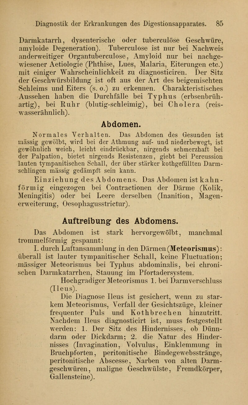 Darmkatarrh, dysenterisclie oder tuberculöse Geschwüre, amyloide Degeneration). Tuberculöse ist nur bei Nachweis anderweitiger Organtuberculose, Amyloid nur bei nachge- wiesener Aetiologie (Phthise, Lues, Malaria, Eiterungen etc.) mit einiger Wahrscheinlichkeit zu diagnosticiren. Der Sitz der Geschwürsbildung ist oft aus der Art des beigemischten Schleims und Eiters (s. o.) zu erkennen. Charakteristisches Aussehen haben die Durchfälle bei Typhus (erbsenbrüh- artig), bei Ruhr (blutig-schleimig), bei Cholera (reis- wasserähnlich). Abdomen. Normales Yerhalten. Das Abdomen des Gesunden ist massig gewölbt, wird bei der Athmung auf- und niederbewegt, ist gewöhnlich weich, leicht eindrückbar, nirgends schmerzhaft bei der Palpation, bietet nirgends Resistenzen, giebt bei Percussion lauten tympanitischen Schall, der über stärker kothgefüUten Darm- schlingen massig gedämpft sein kann. Einziehung des Abdomens. Das Abdomen ist k ahn- förmig eingezogen bei Contractionen der Därme (Kolik, Meningitis) oder bei Leere derselben (Inanition, Magen- erweitermig, Oesophagusstrictur). Auftpeibung des Abdomens. Das Abdomen ist stark hervorgewölbt, manchmal trommeiförmig gespannt: L durch Luftansammlung in den Därmen(Meteorismus): überall ist lauter tympanitischer Schall, keine Fluctuation; -massiger Meteorismus bei Typhus abdominalis, bei chroni- schen Darmkatarrhen, Stauung im Pfortadersystem. Hochgradiger Meteorismus 1. bei Darmverschluss (Ileus). Die Diagnose Ileus ist gesichert, wenn zu star- kem Meteorismus, Verfall der Gesichtszüge, kleiner frequenter Puls und Kothbrechen hinzutritt. Nachdem Ileus diagnosticirt ist, muss festgestellt werden: 1. Der Sitz des Hindernisses, ob Dünn- darm oder Dickdarm; 2. die Natur des Hinder- nisses (Invagination, Aohailus, Einklemmmig in Bruchpforten, peritonitische Bindegewebsstränge, peritonitische Abscesse, Narben von alten Darm- geschwüren, maligne Geschwülste, Fremdkörper, Gallensteine).