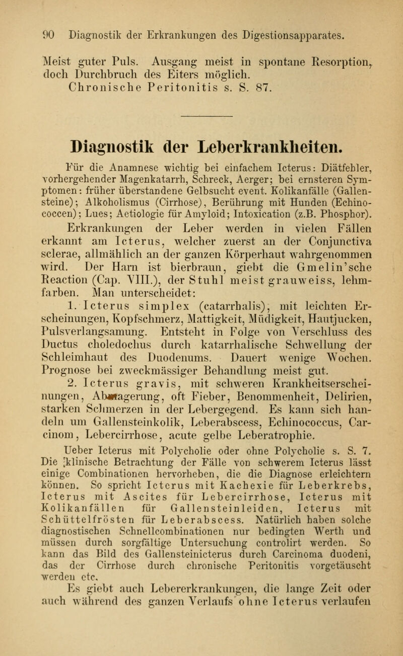 Meist guter Puls. Ausgang meist in spontane Resorption^ doch Durchbruch des Eiters möglich. Chronische Peritonitis s. S. 87. Diagnostik der Leberkraiiklieiten. Für die Anamnese wichtig bei einfachem Icterus: Diätfebler, vorhergehender Magenkatarrh, Schreck, Aerger; bei ernsteren Sym- ptomen: früher überstandene Gelbsucht event. Kolikanfälle (Gallen- steine); Alkoholismus (Cirrhose), Berührung mit Hunden (Echino- coccen); Lues; Aetiologie für Amyloid; Intoxication (z.B. Phosphor). Erkrankungen der Leber werden in vielen Fällen erkannt am Icterus, welcher zuerst an der Conjunctiva sclerae, allmählich an der ganzen Körperhaut wahrgenommen wird. Der Harn ist bierbraun, giebt die Gmelin'sche Reaction (Cap. VIIL), der Stuhl meist grauweiss, lehm- farben. Man unterscheidet: 1. Icterus Simplex (catarrbalis), mit leichten Er- scheinungen, Kopfschmerz, Mattigkeit, Müdigkeit, Hautjucken, Pulsverlangsamung. Entsteht in Folge von Verschluss des Ductus choledochus durch katarrhalische Schwellung der Schleimhaut des Duodenums. Dauert wenige Wochen. Prognose bei zweckmässiger Behandlung meist gut. 2. Icterus gravis, mit schweren Krankheitserschei- nungen, Abmagerung, oft Fieber, Benommenheit, Delirien, starken Sclimerzen in der Lebergegend. Es kann sich han- deln um Gallensteinkolik, Leberabscess, Echinococcus, Car- cinom, Lebercirrhose, acute gelbe Leberatrophie. Ueber Icterus mit Polycholie oder ohne Polycholie s. S. 7. Die [klinische Betrachtung der Fälle von schwerem Icterus lässt einige Combinationen hervorheben, die die Diagnose erleichtern können. So spricht Icterus mit Kachexie für Leberkrebs, Icterus mit Ascites für Lebercirrhose, Icterus mit Kolikanfällen für Gallensteinleiden, Icterus mit Schüttelfrösten für Leberabscess. NatürUch haben solche diagnostischen Schnellcombinationen nur bedingten Werth und müssen durch sorgfältige Untersuchung controlirt werden. So kann das Bild des Gallensteinicterus durch Carcinoma duodeni, das der Cirrhose durch chronische Peritonitis vorgetäuscht w^erdeu ctc. Es giebt auch Lebererkrankungen, die lange Zeit oder auch während des ganzen Verlaufs ohne Icterus verlaufen