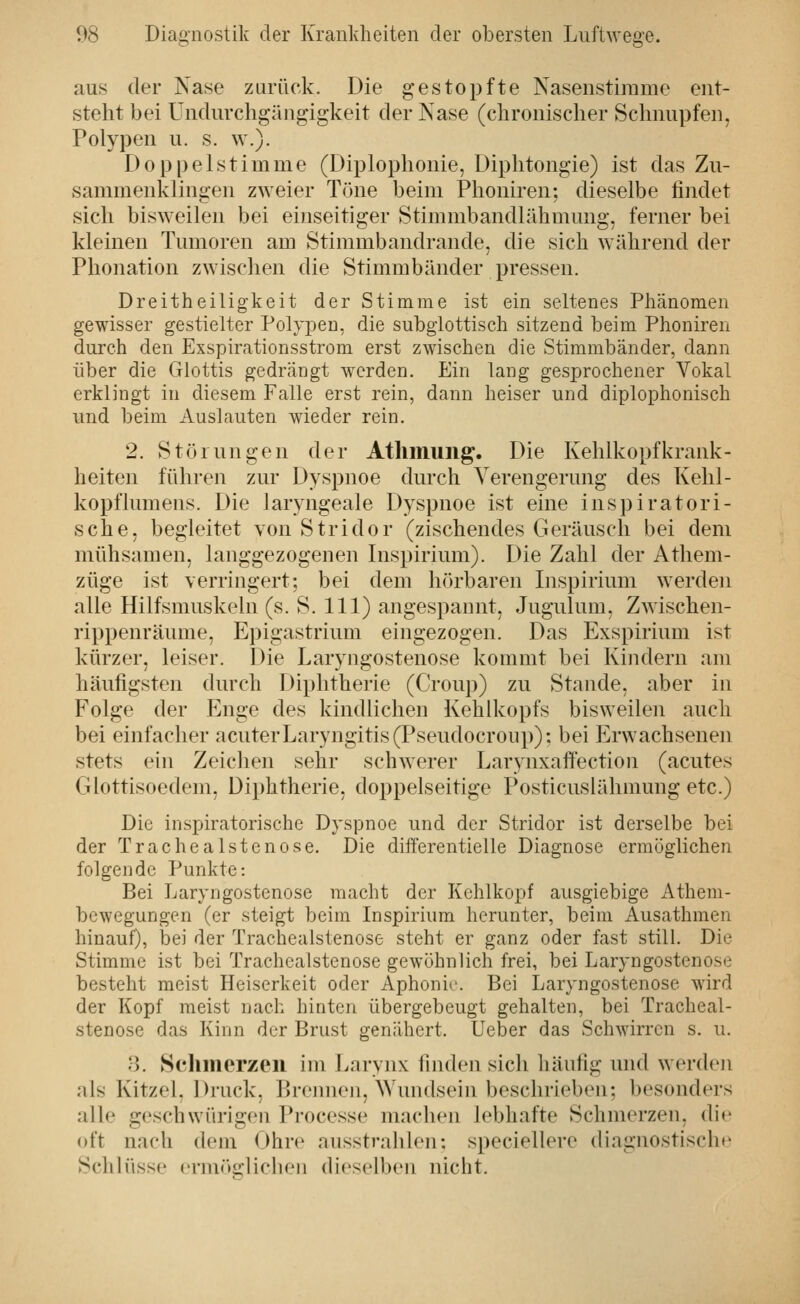 ö' aus der Nase zurück. Die gestopfte Nasenstirame eiit- steht bei Undurchgängigkeit der Nase (chronischer Schnupfen, Polypen u. s. w.). Doppelstimme (Diplophonie, Diphtongie) ist das Zu- sammenklingen zweier Töne beim Phoniren: dieselbe findet sich bisweilen bei einseitiger Stimmbandlähmung, ferner bei kleinen Tumoren am Stimmbandrande, die sich während der Phonation zwischen die Stimmbänder pressen. Dreitheiligkeit der Stimme ist ein seltenes Phänomen gewisser gestielter Polypen, die subglottisch sitzend beim Phoniren durch den Exspirationsstrom erst zwischen die Stimmbänder, dann über die Glottis gedrängt werden. Ein lang gesprochener Vokal erklingt in diesem Falle erst rein, dann heiser und diplophonisch und beim Auslauten wieder rein. 2. Störungen der Athmung. Die Kehlkopfkrank- heiten fühi-en zur Dyspnoe durch Verengerung des Kelil- kopflumens. Die laryngeale Dyspnoe ist eine inspiratori- sche, begleitet von Stridor (zischendes Geräusch bei dem mühsamen, langgezogenen Inspirium). Die Zahl der Atliem- züge ist verringert: bei dem hörbaren Inspirium werden alle Hilfsmuskeln (s. S. 111) angespannt, Jugulum, Zwischen- rippenräume, Epigastrium eingezogen. Das Exspirium ist kürzer, leiser. Die Laryngostenose kommt bei Kindern am häufigsten diu'ch Diphtherie (Croup) zu Staude, aber in Folge der Enge des kindlichen Kehlkopfs bisweilen auch bei einfacher acuterLaryngitis(Pseudocroup): bei Erwachsenen stets ein Zeichen sehr schwerer Larynxaftection (acutes Giottisoedem, Diphtherie, doppelseitige Posticuslähmung etc.) Die irispiratorische Dyspnoe und der Stridor ist derselbe bei der Trachealstenose. Die differentielle Diagnose ermöglichen folgende Punkte: Bei Laryngostenose macht der Kehlkopf ausgiebige Athem- bewegungen (er steigt beim Inspirium herunter, beim Ausathmen hinauf), bei der Trachealstenose steht er ganz oder fast still. Die Stimme ist bei Trachealstenose gewöhnlich frei, bei Laryngostenose besteht meist Heiserkeit oder Aphonie. Bei Laryngostenose wird der Kopf meist nach hinten übergebeugt gehalten, bei Tracheal- stenose das Kinn der Brust genähert. Ueber das Schwirren s. u. 8. Scliinerzeii im Larynx finden sich häufig und werden als Kitzel. Druck, Brejmen, Wundsein beschrieben; besonders alle geschwürigen Processe machen lebhafte Schmerzen, die oft nach dem Ohre ausstrahlen: speciellere diagnostische Schlüsse ermöglichen dieselben nicht.