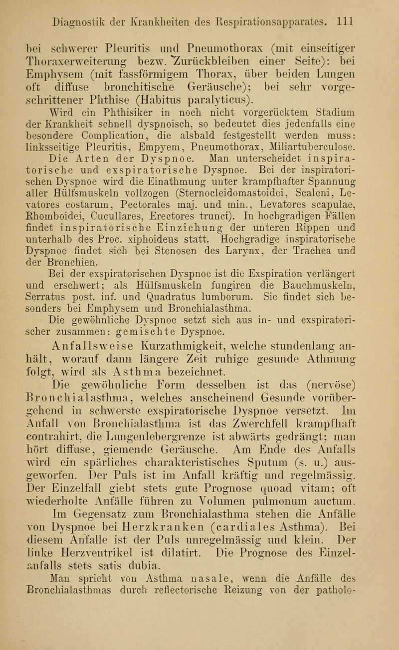 bei schwerer Pleuritis und Pneumothorax (mit einseitiger Thoraxerweiterung bezw. ^Zurückbleiben einer Seite): bei Emphysem (mit fassförmigem Thorax, über beiden Lungen oft diffuse bronchitische Geräusche): bei sehr vorge- schrittener Phthise (Habitus paralyticus). Wird ein Phthisiker in noch nicht vorgerücktem. Stadium der Krankheit schnell dyspnoisch, so bedeutet dies jedenfalls eine besondere Coraplication, die alsbald festgestellt werden muss: linksseitige Pleuritis, Empjeni, Pneumothorax, Miliartuberculose. Die Arten der Dyspnoe. Man unterscheidet inspira- torische und exspiratorische Dyspnoe. Bei der inspiratori- schen Dyspnoe wird die Einathmung unter krampfhafter Spannung aller Hülfsmuskeln vollzogen (Sternocleidomastoidei, Scalen!, Le- vatores costarum, Pectorales maj. und min., Levatores scapulae, Ehomboidei, Cucullares, Erectores trunct). In hochgradigen Fällen findet inspiratorische Einziehung der unteren Ptippen und unterhalb des Proc. xiphoideus statt. Hochgradige inspiratorische Dyspnoe findet sich bei Stenosen des Larynx, der Trachea und der Bronchien. Bei der exspiratorischen Dyspnoe ist die Exspiration verlängert und erschwert; als Hülfsmuskeln fungiren die Bauchmuskeln, Serratus post. inf. und Quadratus lumborum. Sic findet sich l)e- sonders bei Emphysem und Bronchialasthma. Die gewöhnliche Dyspnoe setzt sich aus in- und exspiratori- scher zusammen: gemischte Dyspnoe. Anfalls weise Kurzathmia-keit, welche stundenlana- an- hält, worauf dann längere Zeit ruhige gesunde Athmung folgt, wird als Asthma bezeichnet. Die gewöhnliche Form desselben ist das (nervöse) Bronchialasthma, welches anscheinend Gesunde vorüber- gehend in schwerste exspiratorische Dyspnoe versetzt. Im Anfall von Bronchialasthma ist das Zwerchfell krampfhaft contrahirt. die Lunoenlebero-renze ist abwärts sfedräuo-t: man liört diffuse, giemende Geräusche. Am Ende des Anfalls wird ein spärliches charakteristisches Sputum (s. u.) aus- geworfen. Der Puls ist im Anfall kräftig und regelmässig. Der Einzelfall giebt stets gute Prognose quoad vitam: oft wiederholte Anfälle führen zu Volumen pulmonum auctum. Im Glegensatz zum Bronchialasthma stehen die Anfälle von Dyspnoe bei Herzkranken (cardiales Asthma). Bei diesem Anfalle ist der Puls unregelmässig und klein. Der linke Herzventrikel ist dilatirt. Die Prognose des Einzel- anfalls stets satis dubia. Man spricht von Asthma nasale, wenn die Anfälle des Bronchialasthmas durch reflectorische Reizung von der patholo-