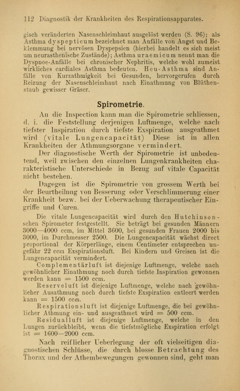 gisch veränderten Nasenschleimhaut ausgelöst werden (S. 96): als Asthma dvspepticum bezeichnet man Anfälle von Angst und Be- klemmung bei nervösen Dyspepsien (hierbei handelt es sich meist um neurasthenische Zustände); xVsthma uraemicum nennt man die Dyspnoe-Anfälle bei chronischer Nephritis, welche wohl zumeist wirkliches cardiales Asthma bedeuten. Heu-x\sthma sind An- fälle von Kurzathmigkeit bei Gesunden, hervorgerufen durch Reizung der Nasenschleimhaut nach Einathmung von Blüthen- staub gewisser (rräser. Spirometrie. An die Inspection kann man die Spirometrie scliliessen^ d. i. die Feststellung derjenigen Luftmenge, welche nach tiefster Inspiration durch tiefste Exspiration ansgeathmet wird (vitale Lungencapacität) Diese ist in allen Krankheiten der Athmungsorgane vermindert. Der diagnostische \Verth der Spirometrie ist unbedeu- tend, weil zwischen den einzelnen Lungenkrankheiten cha- rakteristische Unterschiede in Bezug auf vitale Capacität nicht bestehen. Dagegen ist die Spirometrie von grossem Werth bei der Beurtheilnng von Besserung oder Yerschlimmeining einer Krankheit bezw. bei der Uebervvachung therapeutischer Ein- griife und Curen. Die vitale Lungencapacität wird durch den Hutchinsön- schen Spirometer festgestellt. Sie beträgt bei gesunden Männern 3000—4000 ccm, im Mittel 3600, bei gesunden Frauen 2000 bis 3000, im Durchmesser 2500, Die Lungencapacität wächst direct proportional der Körperlänge, einem Centimeter entsprechen un- gefähr 22 ccm Exspirationsluft. Bei Kindern und Greisen ist die- Lungencapacität vermindert. Complementärluft ist diejenige Luftmenge, welche nach gewöhnlicher Einathmung noch durch tiefste Inspiration gewonnen werden kann = 1500 ccm. Reserveluft ist diejenige Luftmenge, welche nach 'gewöhn- licher Ausathmung noch durch tiefste Exspiration entleert werden kann = 1500 ccm, Respirationsluft ist diejenige Luftmenge, die bei gewöhn- licher Athmung ein- und ausgeathmet wird = 500 ccm. Residualluft ist diejenige Luftmenge, welche in den Lungen zurückbleibt, wenn die tiefstmögliche Exspiration erfolgt ist = 1600—2000 ccm. Nach reiflicher Ueberlegung der oft vielseitigen dia- gnostischen Schlüsse, die durch blosse Betrachtung des Thorax und der x\thembewegungen gewonnen sind, gelit man