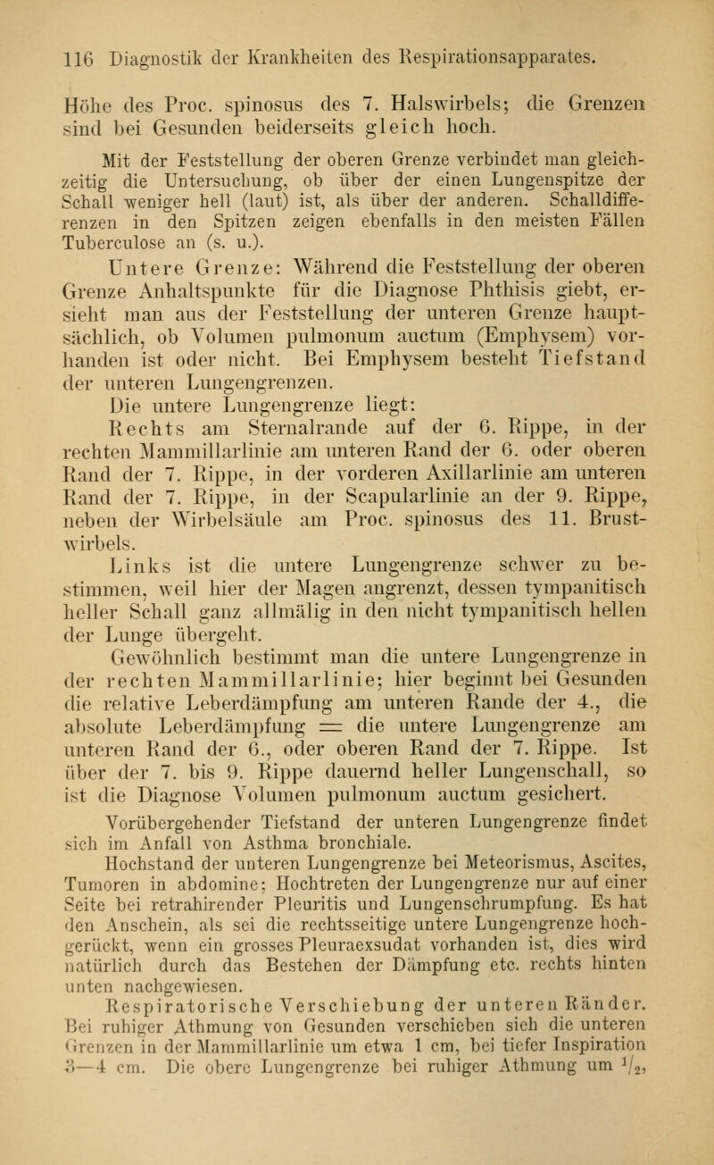 Höhe des Proc. spinosiis des 7. Halswirbels; die Grenzen sind bei Gesunden beiderseits gleich hoch. Mit der Feststellung der oberen Grenze verbindet man gleich- zeitig die Untersuclmiig, ob über der einen Lungenspitze der Schall weniger hell (laut) ist, als über der anderen. Schalldüfe- renzen in den Spitzen zeigen ebenfalls in den meisten Fällen Tuberculose an (s. u.). Untere Grenze: Während die Feststellung der ob er en Grenze Anhaltspunkte für die Diagnose Phthisis giebt, er- sieht man aus der Feststellung der unteren Grenze haupt- sächlich, ob Volumen pulmoiuim auctum (Emphysem) vor- handen ist oder nicht. Bei Emphysem besteht Tiefstand der unteren Lungengrenzen. Die untere Lungengrenze liegt: Rechts am Sternalrande auf der G. Pappe, in der rechten Mammillarlinie am unteren Rand der 0. oder oberen Rand der 7. Rippe, in der vorderen Axillarlinie am unteren Rand der 7. Rippe, in der Scapularlinie an der 9. Rippe, neben der Wirbelsäule am Proc. spinosus des 11. Brust- wirbels. Links ist die untere Lungengrenze schwer zu be- stimmen, weil hier der Magen angrenzt, dessen tympanitisch heller Schall ganz allmälig in den nicht tympanitisch hellen der Lunge übergeht. Gewöhnlich bestimmt man die untere Lungengrenze in der rechten Mammillarlinie; hier beginnt bei Gesunden die relative Leberdämpfung am unteren Rande der 4., die absolute Leberdämpfung = die untere Lungengrenze am unteren Rand der 6., oder oberen Rand der 7. Rippe. Ist über der 7. bis 9. Rippe dauernd heller Lungenschall, so ist die Diagnose Volumen pulmonum auctum gesichert. Vorübergehender Tiefstand der unteren Lungengrenze findet sich im Anfall von Asthma bronchiale. Hochstand der unteren Lungengrenze bei Meteorismus, Ascites, Tumoren in abdominc; Hochtreten der Lungengrenze nur auf einer Seite bei retrahirender Pleuritis und Lungenschrumpfung. Es hat den Anschein, als sei die rechtsseitige untere Lungengrenze hoch- gerückt, wenn ein grosses Pleuraexsudat vorhanden ist, dies wird natürlich durch das Bestehen der Dämpfung etc. rechts hinten unten nachgewiesen. Respiratorische Verschiebung der unteren Ränder. Bei ruhiger Athmung von Gesunden verschieben sieh die unteren Grenzen in der Mammillarlinie um etwa l cm, bei tiefer Inspiration ?)—4 cm. Die obere Lungengrenze bei ruhiger Athmung um ^2^