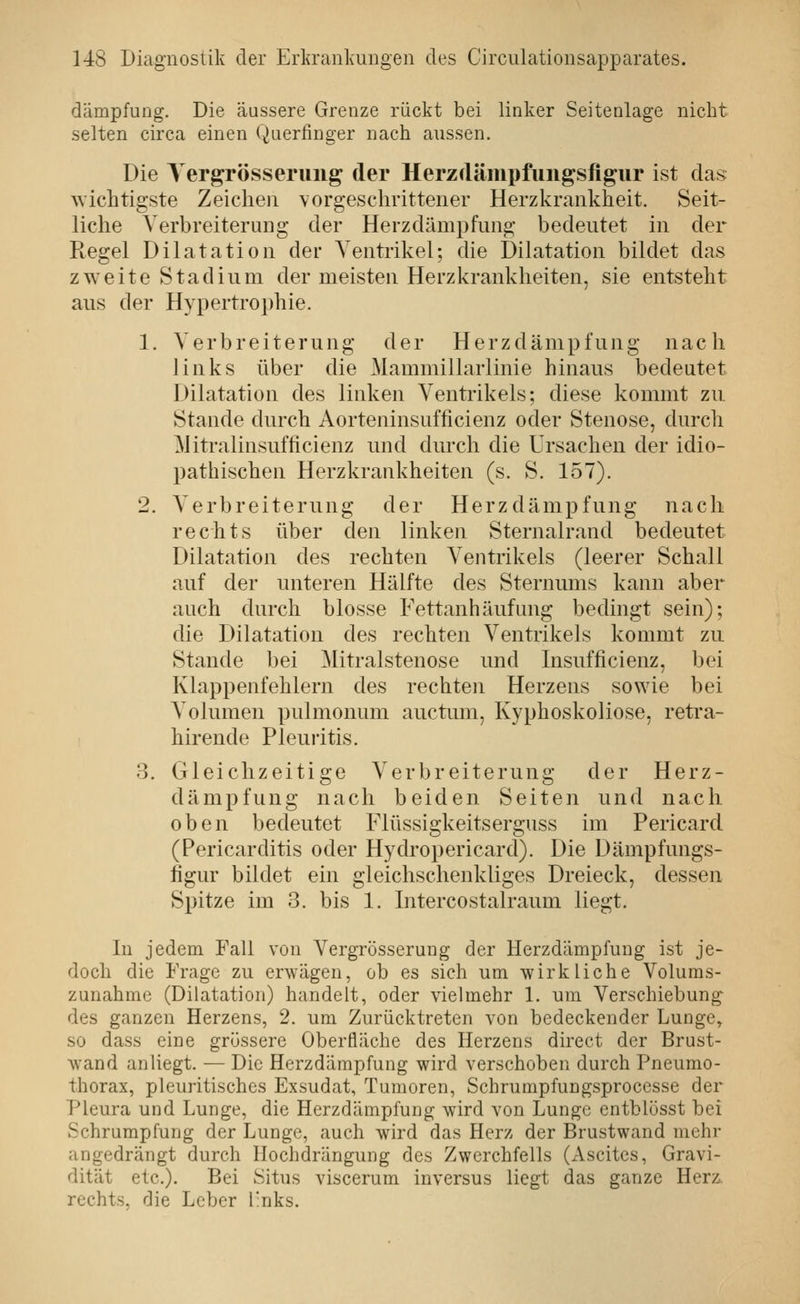 dämpfung. Die äussere Grenze rückt bei linker Seitenlage nicht selten circa einen Querfinger nach aussen. Die Yergrösserung der Herzdäinpfungsfigur ist das \vichtigste Zeichen vorgeschrittener Herzkrankheit. Seit- liche Verbreiterung der Herzdämpfung bedeutet in der Regel Dilatation der Venti'ikel; die Dilatation bildet das zweite Stadium der meisten Herzkrankheiten, sie entsteht aus der Hypertrophie. 1. Verbreiterung der Herzdämpfung nach links über die Mammillarlinie hinaus bedeutet Dilatation des linken Ventrikels: diese kommt zu Stande durch Aorteninsufficienz oder Stenose, durch ]\Htralinsufficienz und durch die Ursachen der idio- pathischen Herzkrankheiten (s. S. 157). 2. Verbreiterung der Herz dämpfung nach rechts über den linken Sternalrand bedeutet Dilatation des rechten Ventrikels (leerer Schall auf der unteren Hälfte des Sternums kann aber auch durch blosse Fettanhäufung bedingt sein); die Dilatation des rechten Ventrikels kommt zu Stande bei Mitralstenose und Insufficienz, bei Klappenfehlern des rechten Herzens sowie bei Volumen pulmonum auctum, Kyphoskoliose, reti'a- hirende Pleuritis. 3. Gleichzeitige Verbreiterung der Herz- dämpfung nach beiden Seiten und nach oben bedeutet Flüssigkeitserguss im Pericard (Pericarditis oder Hydropericard). Die Dämpfungs- figur bildet ein gleichschenkliges Dreieck, dessen Spitze im 3. bis 1. Intercostalraum liegt. In jedem Fall von Vergrösserung der Herzdämpfung ist je- doch die Frage zu erwägen, ob es sich um wirkliche Volums- zunahme (Dilatation) handelt, oder vielmehr 1. um Verschiebung des ganzen Herzens, 2. um Zurücktreten von bedeckender Lunge^ so dass eine grössere Oberfläche des Herzens direct der Brust- Avand anliegt. — Die Herzdämpfung wird verschoben durch Pneumo- thorax, pleuritisches Exsudat, Tumoren, Schrumpfuugsprocesse der Pleura und Lunge, die Herzdämpfung wird von Lunge entblösst bei Schrumpfung der Lunge, auch wird das Herz der Brustwand mehr angedrängt durch Ilochdrängung des Zwerchfells (xVscites, Gravi- dität etc.). Bei Situs viscerum inversus liegt das ganze Herz, rechts, die Leber links.