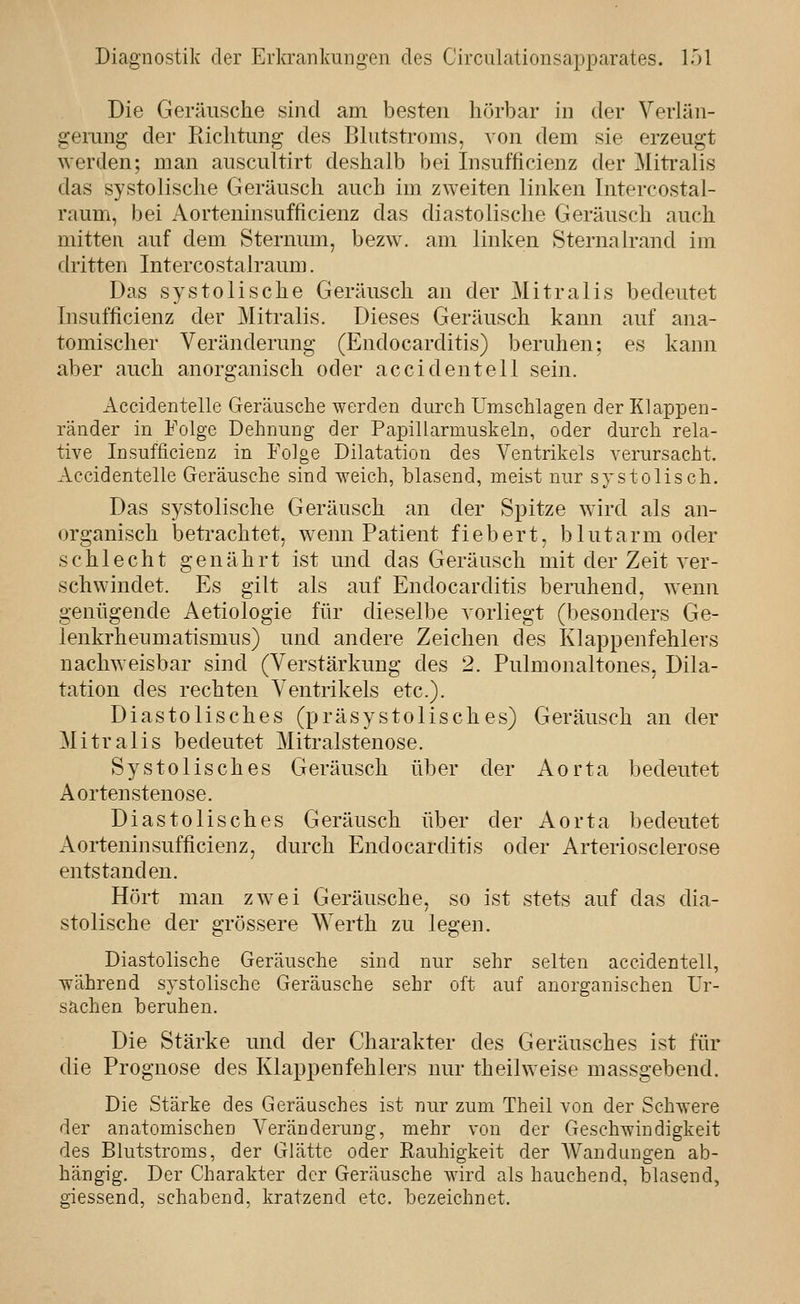 Die Geräusche sind am besten hörbar in der Verlän- gemng der Richtung des Blutstroms, von dem sie erzeugt werden; man auscultirt deshalb bei Insufficienz der Miti-alis das systolische Geräusch auch im zweiten linken Intercostal- raum, bei Aorteninsufficienz das diastolische Geräusch auch mitten auf dem Sternum, bezw. am linken Sternalrand im dritten Intercostalraum. Das systolische Geräusch an der Mitralis bedeutet Insufficienz der Mitralis. Dieses Geräusch kann auf ana- tomischer Veränderung (Endocarditis) beruhen; es kann aber auch anorganisch oder accidentell sein. Accidentelle Geräusche werden durch Umschlagen der Klappen- ränder in Folge Dehnung der Papillarmuskeln, oder durch rela- tive Insufficienz in Folge Dilatation des Ventrikels verursacht. Accidentelle Geräusche sind weich, blasend, meist nur systolisch. Das systolische Geräusch an der Spitze wird als an- organisch betrachtet, wenn Patient fiebert, blutarm oder schlecht genährt ist mid. das Geräusch mit der Zeit ver- schwindet. Es gilt als auf Endocarditis beruhend, wenn genügende Aetiologie für dieselbe vorliegt (besonders Ge- lenkrheumatismus) und andere Zeichen des Klappenfehlers nachweisbar sind (Verstärkung des 2. Pulmonaltones, Dila- tation des rechten Ventrikels etc.). Diastolisches (präsystolisches) Geräusch an der Mitralis bedeutet Mitralstenose. Systolisches Geräusch über der Aorta bedeutet Aortenstenose. Diastolisches Geräusch über der Aorta bedeutet Aorteninsufficienz, durch Endocarditis oder Arteriosclerose entstanden. Hört man zwei Geräusche, so ist stets auf das dia- stolische der grössere Werth zu legen. Diastolische Geräusche sind nur sehr selten accidentell, während systolische Geräusche sehr oft auf anorganischen Ur- sachen beruhen. Die Stärke und der Charakter des Geräusches ist für die Prognose des Klappenfehlers nur theilweise massgebend. Die Stärke des Geräusches ist nur zum Theil von der Schwere der anatomischen Veränderung, mehr von der Geschwindigkeit des Blutstroms, der Glätte oder Rauhigkeit der Wandungen ab- hängig. Der Charakter der Geräusche wird als hauchend, blasend, giessend, schabend, kratzend etc. bezeichnet.