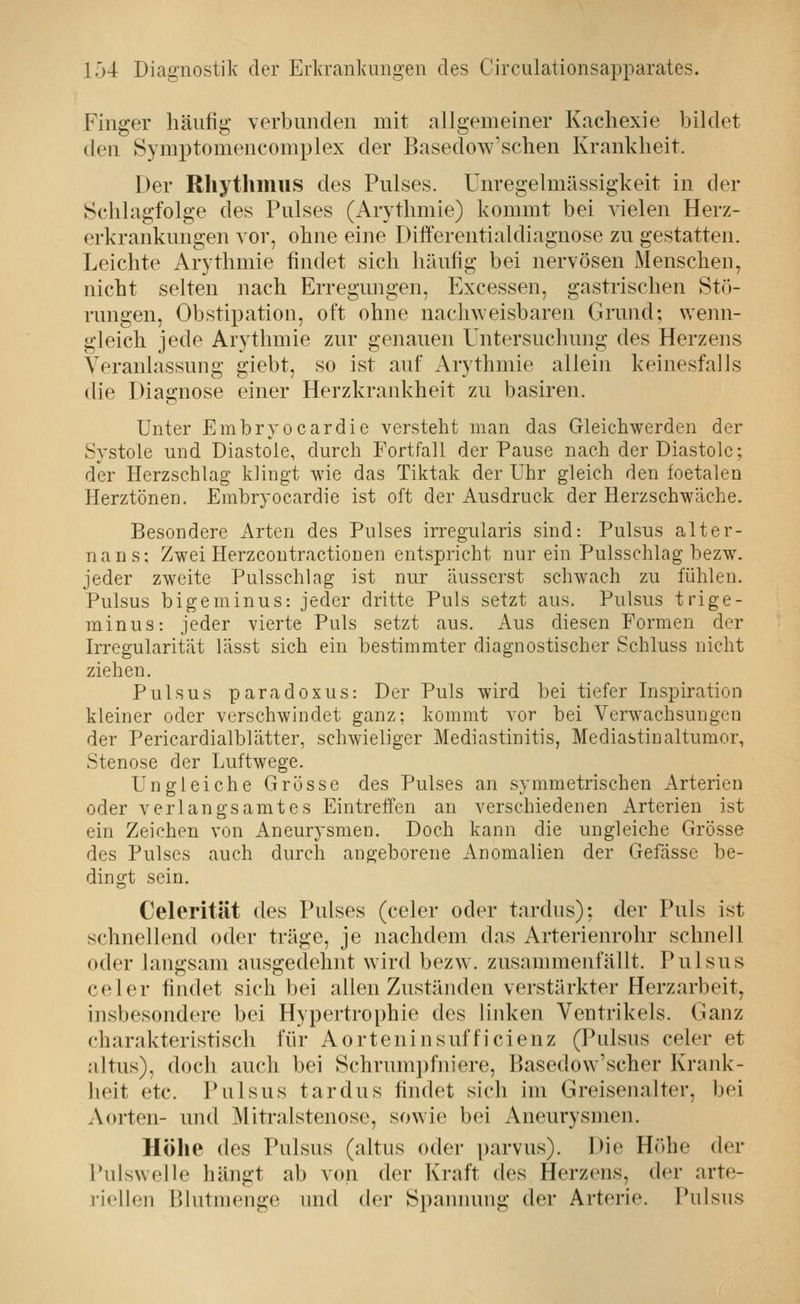 Finger häufig verbunden mit allgemeiner Kachexie bildet den Symptomencomplex der Basedow'schen Krankheit. Der Rhythmus des Pulses. Unregelmässigkeit in der Schlagfolge des Pulses (Arythmie) kommt bei vielen Herz- erkrankungen vor, ohne eine Differentiakliagnose zu gestatten. Leichte Arythmie findet sich häufig bei nervösen Menschen, nicht selten nach Erregungen, Excessen, gastrischen Stö- rungen, Obstipation, oft ohne nachweisbaren Grund; wenn- gleich jede Arythmie zur genauen Untersuchung des Herzens Veranlassung giebt, so ist auf Arythmie allein keinesfalls die Diagnose einer Herzkrankheit zu basiren. Unter Embryocardie versteht man das Gleichwerden der Systole und Diastole, durch Fortfall der Pause nach der Diastole; der Herzschlag klingt wie das Tiktak der Uhr gleich den foetalen Herztönen. Embryocardie ist oft der Ausdruck der Herzschwäche. Besondere Arten des Pulses irregularis sind: Pulsus alter- nans; Zwei Herzcontractiouen entspricht nur ein Pulsschlag bezw. jeder zweite Pulsschlag ist nur äusserst schwach zu fühlen. Pulsus bigeminus: jeder dritte Puls setzt aus. Pulsus trige- minus: jeder vierte Puls setzt aus. Aus diesen Formen der Irregularität lässt sich ein bestimmter diagnostischer Schluss nicht ziehen. Pulsus paradoxus: Der Puls wird bei tiefer Inspiration kleiner oder verschwindet ganz; kommt vor bei Verwachsungen der Pericardialblätter, schwieliger Mediastinitis, Mediastinaltumor, Stenose der Luftwege. Ungleiche Grösse des Pulses an symmetrischen Arterien oder verlangsamtes Eintreffen an verschiedenen Arterien ist ein Zeichen von Aneurysmen. Doch kann die ungleiche Grösse des Pulses auch durch angeborene Anomalien der Gefässe be- dingt sein. Celerität des Pulses (celer oder tardus); der Puls ist schnellend oder träge, je nachdem das Arterienrohr schnell oder langsam ausgedehnt wird bezw. zusammenfällt. Pulsus celer findet sich bei allen Zuständen verstärkter Herzarbeit, insbesondere bei Hypertrophie des linken Ventrikels. Ganz charakteristisch für Aorteninsufficienz (Pulsus celer et altus), doch auch bei Schrumpfniere, Basedow'scher Krank- lieit etc. Pulsus tardus findet sich im Greisenalter, bei Aorten- und Mitralstenose, sowie bei Aneurysmen. Höhe des Pulsus (altus oder parvus). Die Höhe der Pulswelle hängt ab von der Kraft des Herzens, der arte- riellen Blutmenge und der Spanimng der Arterie. Pulsus