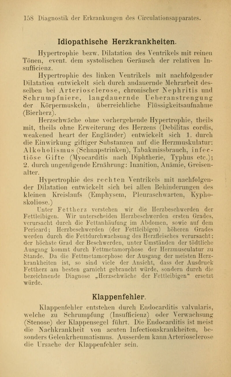 Idiopathische Herzkrankheiten. Hypertrophie bezw. Dilatation des Ventrikels mit reinen Tönen, event. dem systolischen Geräusch der relativen In- sufficienz. Hypertropliie des linken Ventrikels mit nachfolgender Dilatation entwickelt sich durch andauernde Mehrarbeit des- selben bei Arteriösclerose, chronischer Nephritis und Schrump f niere, langdauernde Ueberanstrengu ng der Körpermuskeln. ül)erreichliche Flüssigkeitsaufnahme (ßierherz). Herzschwäche ohne vorhergehende Hypertrophie, tlieils mit, theils ohne Erweiterung des Herzens (Debilitas cordis, weakened heart der Engländer) entwickelt sich 1. durch die Einwirkung giftiger Substanzen auf die Herzmuskulatur: Alkoholismus (Schnapstrinken), Tabakmissbrauch, infec- tiöse Gifte (Myocarditis nach Diphtherie, Typhus etc.); 2. durch ungenügende Ernährung: Inanition, Anämie, Greisen- «ilter. Hypertrophie des rechten Ventrikels mit nachfolgen- der Dilatation entwickelt sich bei allen Behinderungen des kleinen Kreislaufs (Emphysem, Pleuraschwarten, Kypho- skoliose.) Unter Fettherz verstehen wir die Herzbeschwerden der Fettleibigen. Wir unterscheiden Herzbeschwerden ersten Grades, verursacht durch die Fettanhäufung im Abdomen, sowie auf dem Pericard; Herzbeschwerden (der Fettleibigen) höheren Grades werden durch die Fettdurchwachsung des Herzlleisches verursacht: der höchste Grad der Beschwerden, unter Umständen der tödtliche Ausgang kommt durch Fettmetamorphose der Herzmusculatur zu Stande. Da die Fettmetamorphose der Ausgang der meisten Herz- krankheiten ist, so sind viele der Ansicht, dass der Ausdruck Fettherz am besten garnicht gebraucht würde, sondern durch die bezeichnende Diagnose „Herzschwäche der Fettleibigen' ersetzt würde. Klappenfehler. Klappenfehler entstehen durch Eiulocarditis valvularis, welche zu Schrumpfung (Insufiicienz) oder Verwachsung (Stenose) der Klappensegel führt. Die Endocarditis ist meist die Nachkrankheit von acuten Infectionskranklieiten, be- »sonders (jielenkrheumatismus. Ausserdem kaim Arteriosclerose die Ursache der Klappenfehler sein.