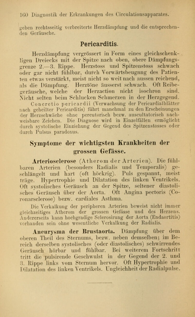 geben rechtsseitig verbreiterte Herzdämpfung und die entsprechen- den Geräusche. Pericarditis. Herzdämpfimg vergrössert in Form eines gleichschenk- ligen Dreiecks mit der Spitze nach oben, obere Dämpfungs- grenze 2.—3. Rippe. Herzstoss und Spitzenstoss sch^Yacll oder gar nicht fühlbar, durch Vorwärtsbeugnng des Patien- ten etwas verstärkt, meist nicht so weit nach aussen reichend,, als die Dämpfung. Herztöne äusserst schwach. Oft Reibe- geräusche, welche der Herzaction nicht isochron sind. Nicht selten beim Schlucken Schmerzen in der Herzgegend. Concretio pericardii (Verwachsung der Pericardialblätter nach geheilter Pericarditis) führt manchmal zu den Erscheinungen der Herzschwäche ohne percutorisch bezw. auscultatorisch nach- weisbare Zeichen. Die Diagnose wird in Einzelfällen ermöglicht durch systolische Einziehung der Gegend des Spitzenstosses oder durch Pulsus paradoxus. Symptome der wichtigsten Kranklieiten der grossen Gefässe. Arteriosclerose (Atherom der Arterien). Die fühl- baren Arterien (besonders Radialis und Temporaiis) ge- schlängelt und hart (oft höckrig). Puls gespannt, meist träge. Hypertrophie und Dilatation des linken Ventrikels. Oft systolisches Geräusch an der Spitze, seltener diastoli- sches Geräusch über der Aorta. Oft Angina pectoris (Co- ronarsclerose) bezw. cardiales Asthma. Die Verkalkung der peripheren Arterien beweist nicht immer gleichzeitiges Atherom der grossen Gefässe und des Herzens. Andererseits kann hochgradige Sclerosirung der Aorta (Endaortitis) vorhanden sein ohne wesentliche Verkalkung der Radialis. Aneurysma der Brustaorta. Dämpfung über dem oberen Theil des Sternums, bezw. neben demselben; im Be- reich derselben systolisches (oder diastolisches) schwirrendes Geräusch hörbar und fühlbar. Bei weiterem Fortschritt tritt die pulsirende Geschwulst in der Gegend der 2. und 8. Rippe links vom Sternum hervor. Oft Hypertrophie und Dilatation des linken Ventrikels. Ungleichheit der Radialpulse.