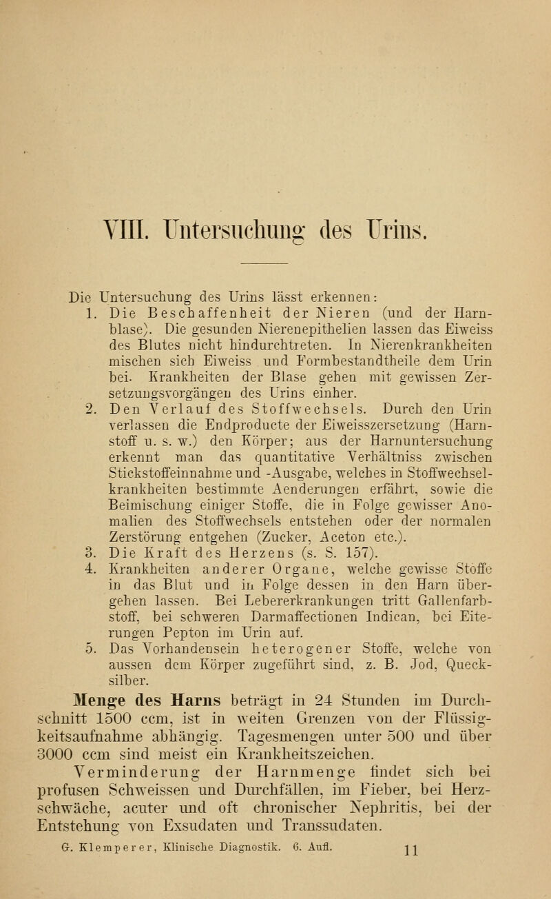 YIII. Untersuchung: des Urins. Die Untersuchung des Urins lässt erkennen: 1. Die Beschaffenheit der Nieren (und der Harn- blase). Die gesunden Nierenepithelien lassen das Eiweiss des Blutes nicht hindurchtreten. In Nierenkrankheiten mischen sich Eiweiss und Formbestandtheile dem Urin bei. Krankheiten der Blase gehen mit gewissen Zer- setzuugsvorgängen des Urins einher. 2. Den Yerlauf des Stoffwechsels. Durch den Urin verlassen die Endproducte der Eiweisszersetznng (Harn- stoff u. s. w.) den Körper; aus der Harnuntersuchung erkennt man das quantitative Verhältniss zwischen Stickstoffeinnahme und -Ausgabe, welches in Stoffwechsel- krankheiten bestimmte Aenderungen erfährt, sowie die Beimischung einiger Stoffe, die in Folge gewisser Ano- malien des Stoffwechsels entstehen oder der normalen Zerstörung entgehen (Zucker. Aceton etc.). 3. Die Kraft des Herzens (s. S. 157). 4. Krankheiten anderer Organe, welche gewisse Stoffe in das Blut und in Folge dessen in den Harn über- gehen lassen. Bei Lebererkrankungen tritt Gallenfarb- stoff, bei schweren Darmaffectionen Indican, bei Eite- rungen Pepton im Urin auf. 5. Das Vorhandensein heterogener Stoffe, welche von aussen dem Körper zugeführt sind, z. B. Jod. Queck- silber. Menge des Harns beträgt in 24 Stunden im Durch- schnitt 1500 ccm, ist in weiten Grenzen von der Flüssig- keitsaufnahme abhängig. Tagesmengen untei' 500 und über 3000 ccm sind meist ein Krankheitszeichen. Verminderung der Harnmenge findet sich bei profusen Schweissen und Durchfällen, im Fieber, bei Herz- schwäche, acuter und oft chronischer Nephritis, bei der Entstehung von Exsudaten und Transsudaten. Gr. Klemperer, Klinisclie Diagnostik. 6. Aufl. j-j^