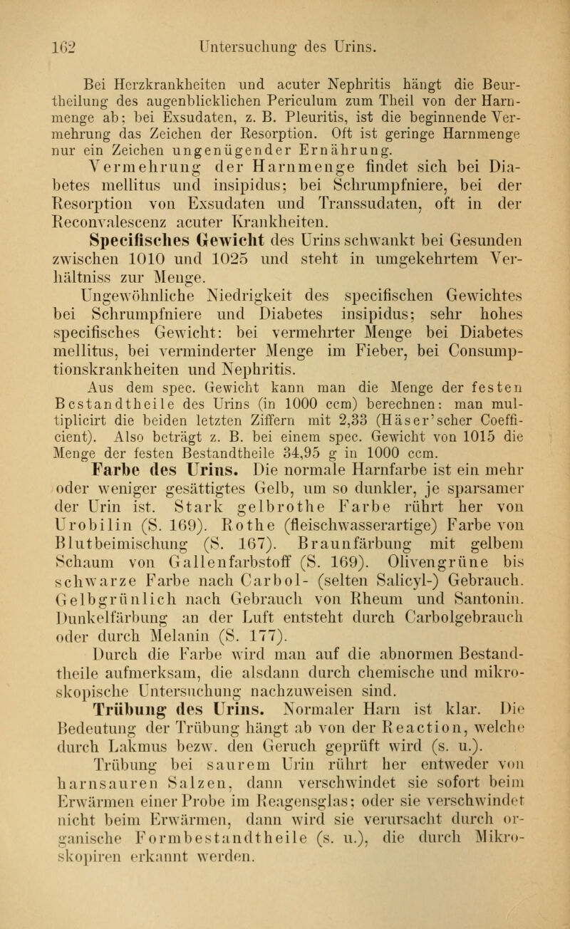 Bei Herzkrankheiten und acuter Nephritis hängt die Beur- theiluiig des augenblicklichen Periculum zum Theil von der Harn- menge ab: bei Exsudaten, z.B. Pleuritis, ist die beginnende Ver- mehrung das Zeichen der Resorption. Oft ist geringe Harnmenge nur ein Zeichen ungenügender Ernährung. Vermehrung der Harn menge findet sich bei Dia- betes mellitus und insipidus; bei Schrumpfniere, bei der Resorption von Exsudaten und Transsudaten, oft in der Reconvalescenz acuter Krankheiten. Speciflsclies Grewicht des Urins schwankt bei Gesunden zwischen 1010 und 1025 und steht in umgekehrtem Ver- hältniss zur iNIeuge. Ungewöhnliche Niedrigkeit des specifischen Gewichtes bei Schrumpfniere und Diabetes insipidus; sehr hohes specifisches Gewicht: bei vermehrter Menge bei Diabetes mellitus, bei verminderter Menge im Fieber, bei Consump- tionskrankheiten und Nephritis. Aus dem spec. Gewicht kann man die Menge der festen Bcstandtheile des Urins (in 1000 ccm) berechnen: man mul- tiplicirt die beiden letzten Ziffern mit 2,33 (H äs er'scher Coeffi- cient). Also beträgt z. B. bei einem spec. Gewicht von 1015 die Menge der festen Bcstandtheile 34,95 g in 1000 ccm. Farbe des Urins. Die normale Harnfarbe ist ein mehr oder weniger gesättigtes Gelb, um so dunkler, je sparsamer der Urin ist. Stark gelbrothe Farbe rührt her von Urobilin (S. 169). Rothe (fleischwasserartige) Farbe von Blutbeimischung (S. 167). Braunfärbung mit gelbem Schaum von GaUenfarbstoff (S. 169). Olivengrüne bis schwarze Farbe nach Carbol- (selten Saiicyl-) Gebrauch. Gelbgrünlich nach Gebrauch von Rheum und Santonin. Duukelfärbung an der Luft entsteht durch Carbolgebrauch oder durch Melanin (S. 177). Durch die Farbe wird man auf die abnormen Bcstand- theile aufmerksam, die alsdann durch chemische und mikro- skopische Untersuchung nachzuweisen sind. Trübung des Urins. Normaler Harn ist klar. Die Bedeutung der Trübung hängt ab von der Reaction, welche durch Lakmns bczw. den Geruch geprüft wird (s. u.). Trübung bei saurem Urin rührt her entweder von harnsauren Salzen, dann verschwindet sie sofort beim Erwärmen einer Probe im Reagensglas: oder sie verschwindet nicht beim Erwärmen, dann wird sie verursacht durch or- ganische Formbestandtheile (s. u.), die durch Mikro- skopiren erkannt werden.