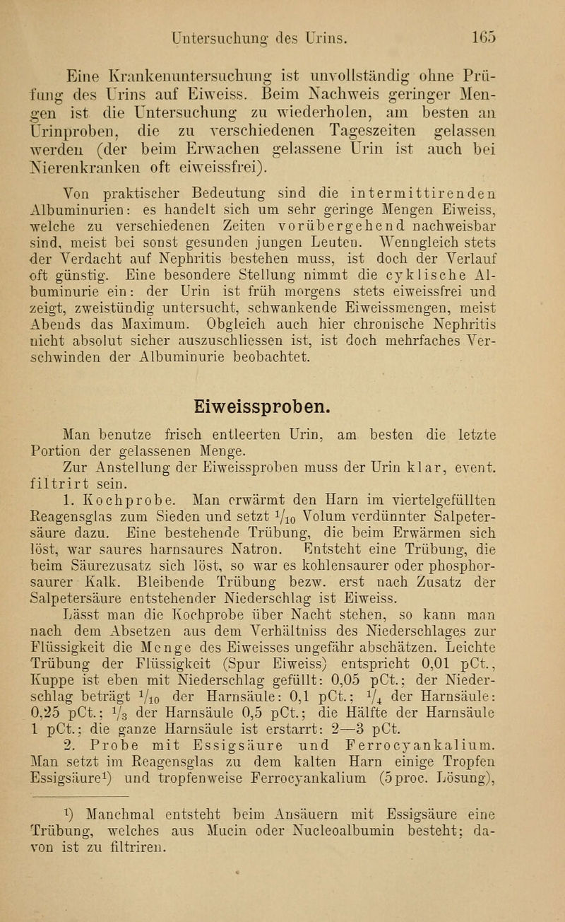 Eine Krankenuntersucliung ist unvollständig ohne Prü- fung des Urins auf Eiweiss. Beim Nachweis geringer Men- gen ist die Untersuchung zu wiederholen, am besten an Urinproben, die zu verschiedenen Tageszeiten gelassen w^erden (der beim Erwachen gelassene Urin ist auch bei Nierenkranken oft eiweissfrei). Von pralvtischer Bedeutung sind die intermittirenden Albuminurien: es handelt sich um sehr geringe Mengen Eiveiss, welche zu verschiedenen Zeiten vorübergehend nachweisbar sind, meist bei sonst gesunden jungen Leuten. Wenngleich stets der Verdacht auf Nephritis bestehen muss, ist doch der Verlauf oft günstig. Eine besondere Stellung nimmt die cyklische Al- buminurie ein: der Urin ist früh morgens stets eiweissfrei und zeigt, zweistündig untersucht, schwankende Eiweissmengen, meist Abends das Maximum. Obgleich auch hier chronische Nephritis nicht absolut sicher auszuschliessen ist, ist doch mehrfaches Ver- schwinden der Albuminurie beobachtet. Eiweissppoben. Man benutze frisch entleerten Urin, am besten die letzte Portion der gelassenen Menge. Zur Anstellung der Eiweissproben muss der Urin klar, event. filtrirt sein. 1. Kochprobe. Man erwärmt den Harn im viertelgefüllten Reagensglas zum Sieden und setzt i/io Volum verdünnter Salpeter- säure dazu. Eine bestehende Trübung, die beim Erwärmen sich löst, war saures harnsaures Natron. Entsteht eine Trübung, die beim Säurezusatz sich löst, so war es kohlensaurer oder phosphor- saurer Kalk. Bleibende Trübung bezw. erst nach Zusatz der Salpetersäure entstehender Niederschlag ist Eiweiss. Lässt man die Kochprobe über Nacht stehen, so kann man nach dem Absetzen aus dem Verhältniss des Niederschlages zur Flüssigkeit die Menge des Eiweisses ungefähr abschätzen. Leichte Trübung der Flüssigkeit (Spur Eiweiss) entspricht 0,01 pCt., Kuppe ist eben mit Niederschlag gefüllt: 0,05 pCt.; der Nieder- schlag beträgt Vio der Harnsäule: 0,1 pCt.; 1/4 der Harnsäule: 0,25 pCt.; Vs der Harnsäule 0,5 pCt.; die Hälfte der Harnsäule 1 pCt.: die ganze Harnsäule ist erstarrt: 2—3 pCt. 2. Probe mit Essigsäure und Ferrocyankalium. Man setzt im Reagensglas zu dem kalten Harn einige Tropfen Essigsäure^) und tropfenweise Ferrocyankalium (5proc. Lösung), '^) Manchmal entsteht beim Ansäuern mit Essigsäure eine Trübung, welches aus Mucin oder Nucleoalbumin besteht: da- von ist zu filtriren.