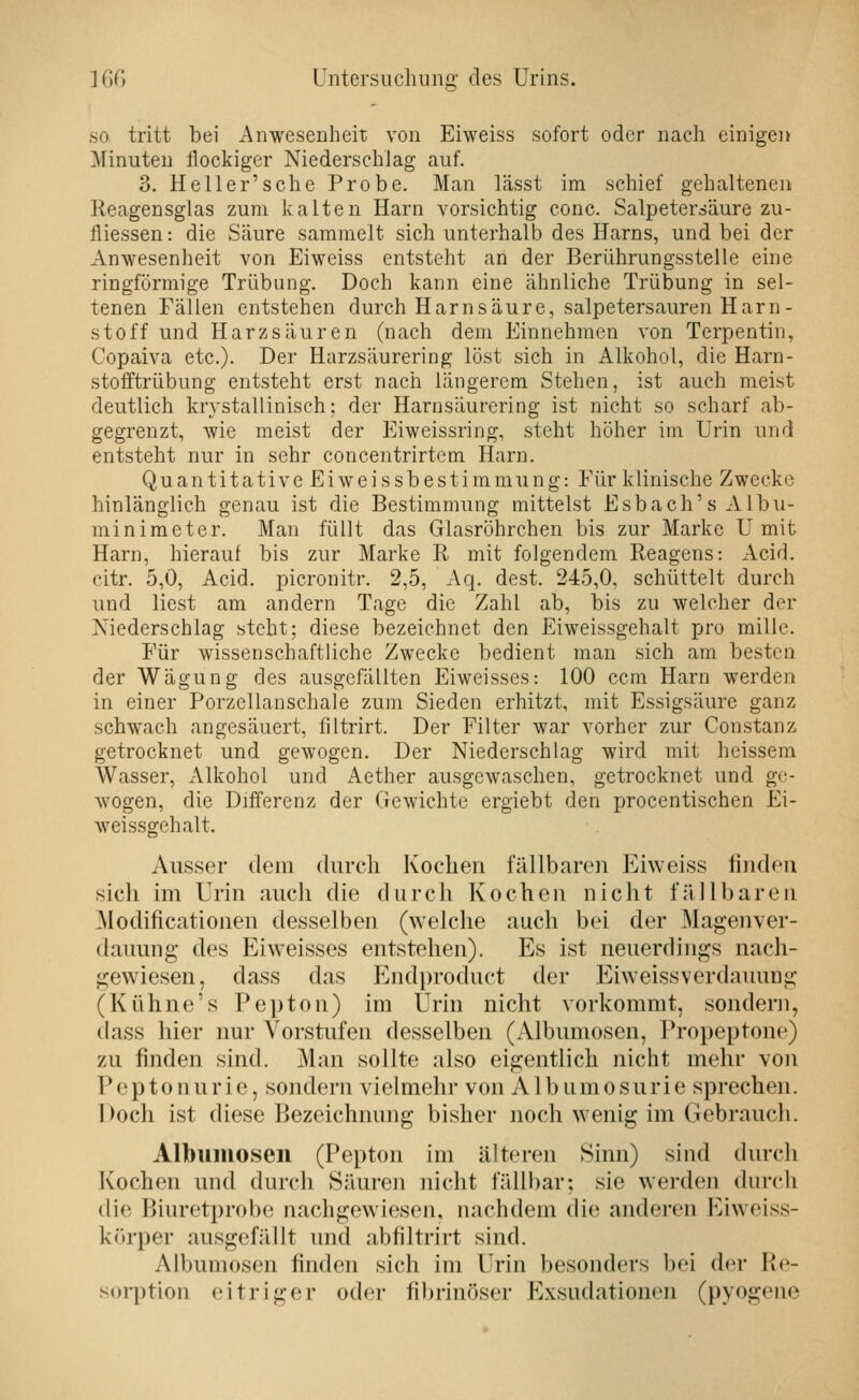 ö so tritt bei Anwesenheit von Eiweiss sofort oder nach einigen Minuten flockiger Niederschlag auf. 3. Heller'sche Probe. Man lässt im schief gehaltenen Reagensglas zum kalten Harn vorsichtig conc. Salpetersäure zu- fliessen: die Säure sammelt sich unterhalb des Harns, und bei der Anwesenheit von Eiweiss entsteht an der Berührungsstelle eine ringförmige Trübung. Doch kann eine ähnliche Trübung in sel- tenen Fällen entstehen durch Harnsäure, salpetersauren Harn- stoff und Harzsäuren (nach dem Einnehmen von Terpentin, Copaiva etc.). Der Harzsäurering löst sich in Alkohol, die Harn- stolftrübung entsteht erst nach längerem Stehen, ist auch meist deutlich krystallinisch; der Harnsäurering ist nicht so scharf ab- gegrenzt, wie meist der Eiweissring, steht höher im Urin und entsteht nur in sehr concentrirtem Harn. Quantitative Eiweissbestimmung: Für klinische Zwecke hinlänglich genau ist die Bestimmung mittelst Esbach's Albu- min imet er. Man füllt das Glasröhrchen bis zur Marke U mit Harn, hierauf bis zur Marke R mit folgendem Reagens: Acid. citr. 5,0, Acid. picronitr. 2,5, Aq. dest. 245,0, schüttelt durch und liest am andern Tage die Zahl ab, bis zu welcher der Niederschlag steht; diese bezeichnet den Eiweissgehalt pro millc. Für wissenschaftliche Zwecke bedient man sich am besten der Wägung des ausgefällten Eiweisses: 100 ccm Harn werden in einer Porzellanschale zum Sieden erhitzt, mit Essigsäure ganz schwach angesäuert, filtrirt. Der Filter war vorher zur Constanz getrocknet und gewogen. Der Niederschlag wird mit heissem Wasser, xMkohol und Aether ausgewaschen, getrocknet und ge- wogen, die Differenz der Gewichte ergiebt den procentischen Ei- weissgehalt. Ausser dem durch Kochen fällbarcu Eiweiss fiudeu sich im Urin auch die durch Kochen nicht fällbaren ^lodificationen desselben (welche auch bei der Magenver- dauung des Eiweisses entstehen). Es ist neuerdings nacli- gewiesen, dass das Endproduct der Eiweissverdauung (Kühne's Pepton) im Urin nicht vorkommt, sondern, dass hier nur Vorstufen desselben (Albumosen, Propeptone) zu finden sind. Man sollte also eigentlich nicht mehr von P e p 10 nu r i e, sondern vielmehr von A1 b u m o s u r i e sprechen. Doch ist diese Bezeichnung bisher noch wenig im Gebrauch. Albumosen (Pepton im älteren Sinn) sind durch Kochen und durcli Säuren nicht fällbar; sie werden durch die Biuretprolx! nacligewiesou, nachdem die anderen Eiweiss- körper ausgefällt und abfiltrirt sind. Albumosen finden sich im Urin besonders bei der Re- sorption eitriger oder fibrinöser Exsudationen (pyogene