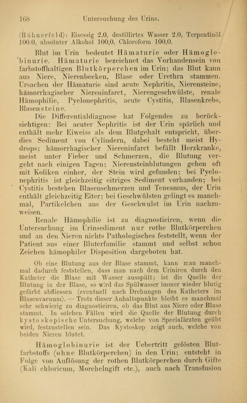 (Hühnerfeld): Eisessig 2,0, destillirtes Wasser 2.0, Terpentinöl 100.0, absoluter Alkohol 100,0, Chloroform 100,0. Blut im Urin bedeutet Hämaturie oder Hämoglo- binurie. Hämaturie bezeichnet das Vorhandensein von farbstofthaltigen Blutkörperchen im Urin: das Blut kann aus Niere, Nierenbecken, Blase oder Urethra stammen. Ursachen der Hämaturie sind acute Nephritis, Nierensteine, hämorrhagischer Niereninfarct, Nierengeschwülste, renale Hämophilie, Pyelonephritis, acute Cystitis, Blasenkrebs, Blasensteine. Die Differentialdiagnose hat Folgendes zu berück- sichtigen: Bei acuter Nephritis ist der Urin spärlich und enthält mehr P^iweiss als dem Blutgehalt entspricht, über- dies Sediment von Cylindern, dabei besteht meist Hy- drops; hämorrhagischer Niereninfarct befällt Herzkranke, meist unter Fieber und Schmerzen, die Blutung ver- geht nach einigen Tagen: Nierensteinblutungen gehen oft mit Koliken einher, der Stein wird gefunden: bei Pyelo- nephritis ist gleichzeitig eitriges Sediment vorhanden; bei Cystitis bestehen Blasenschmerzen und Tenesmus, der Urin enthält gleichzeitig Eiter; bei Geschwülsten gelingt es manch- mal. Partikelchen aus der Geschwulst im Urin nachzu- weisen. Renale Hämophilie ist zu diagnosticiren, wenn die Untersuchung im Urinsediment nur rothe Blutkörperchen und an den Nieren nichts Pathologisches feststellt, wenn der Patient aus einer Bluterfamilie stammt und selbst schon Zeichen hämophiler Disposition dargeboten hat. Ob eine Blutung aus der Blase stammt, kann man manch- mal dadurch feststellen, dass man nach dem Uriniren durch den Katheter die Blase mit AVasser ausspült; ist die Quelle der Blutung in der Blase, so wird das Spülwasser immer wieder blutig gefärbt abfliessen (eventuell nach Drehungen des Katheters im Blasenvacuum). — Trotz dieser Anhaltspunkte bleibt es manchmal sehr schwierig zu diagnosticiren, ob das Blut aus Niere oder Blase stammt. In solchen Fällen wird die Quelle der Blutung durch kysto skopische Untersuchung, welche von Specialärzten geübt wird, festzustellen sein. Das Kystoskop zeigt auch, welche von beiden Nieren blutet. Hämoglobinurie ist der Uebertritt gelösten Blut- farbstoffs (ohne Blutkörperchen) in den Urin; entsteht in Folge von Auflösung der rothen Blutkörperchen durch Gift»^ (Kali chloricum, Morchelngift etc.), auch nach Transfusion