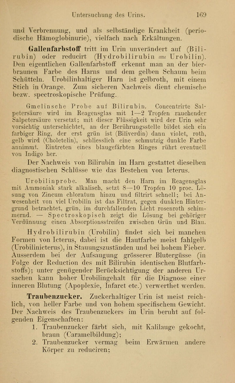 und Verbrennung, und als selbständige Krankheit (perio- dische Hämoglobinurie), vielfach nach Erkältungen. (iallenfarbstolf tritt im Urin unverändert auf (Bili- rubin) oder rediicirt (Hydrobilirubin =^ ürobilin). Den eigentlichen Gallenfarbstoff erkennt man an der bier- braunen Farbe des Harns und dem gelben Schaum beim Schütteln. Urobilinhaltiger Harn ist gelbroth, mit einem Stich in Orange. Zum sicheren Nachweis dient chemische bezw. spectroskopische Prüfung. Gmeiinsche Probe auf Bilirabin. Concentrirte Sal- petersäure wird im Reageiisglas mit 1—2 Tropfen rauchender Salpetersäure versetzt: mit dieser Flüssigkeit wird der Urin sehr vorsichtig unterschichtet, an der Berührungsstelle bildet sich ein farbiger Ring, der erst grün ist (Biliverdin) dann violet, roth, gelb wird (Choletelin), schliesslich eine schmutzig dunkle Farbe annimmt. Eintreten eines blaugefärbten Ringes rührt eventuell von Indigo her. Der Nachweis A'on Bilirubin im Harn gestattet dieselben diagnostischen Schlüsse wie das Bestehen von Icteras. Urobilinprobe. Man macht den Harn im Reagensglas mit Ammoniak stark alkalisch, setzt 8—10 Tropfen 10 proc. Lö- sung von Zincum chloratum hinzu und filtrirt schnell; bei An- wesenheit von viel Urobiiin ist das Filtrat, gegen dunklen Hinter- grund betrachtet, grün, im durchfallenden Licht rosenroth schim- mernd. — Spectroskopisch zeigt die Lösung bei gehöriger Verdünnung einen Absorptionsstreifen zwischen Grün und Blau. Hydrobilirubin (Urobiiin) findet sich bei manchen Formen von Icterus, dabei ist die Hautfarbe meist fahk'elb (Urobilinicterus), in Stauungszuständen und bei hohem Fieber. Ausserdem bei der Aufsaugung grösserer Blutergüsse (in Folge der Reduction des mit Bilirubin identischen Blutfarb- stoffs); unter genügender Berücksichtigung der anderen Ur- sachen kann hoher Urobilingehalt für die Diagnose einer inneren Blutimg (Apoplexie, Infarct etc.) verwerthet werden. Traubenzucker. Zuckerhaltiger Urin ist meist reich- lich, von heller Farbe und von hohem specifischem Gewicht. Der Nachweis des Traubenzuckers im Urin beruht auf fol- genden Eigenschaften: 1. Traubenzucker färbt sich, mit Kalilauge 'ekocht. braun (Caramelbildung); 2. Traubenzucker vermag beim Erwärmen andere Körper zu reduciren;