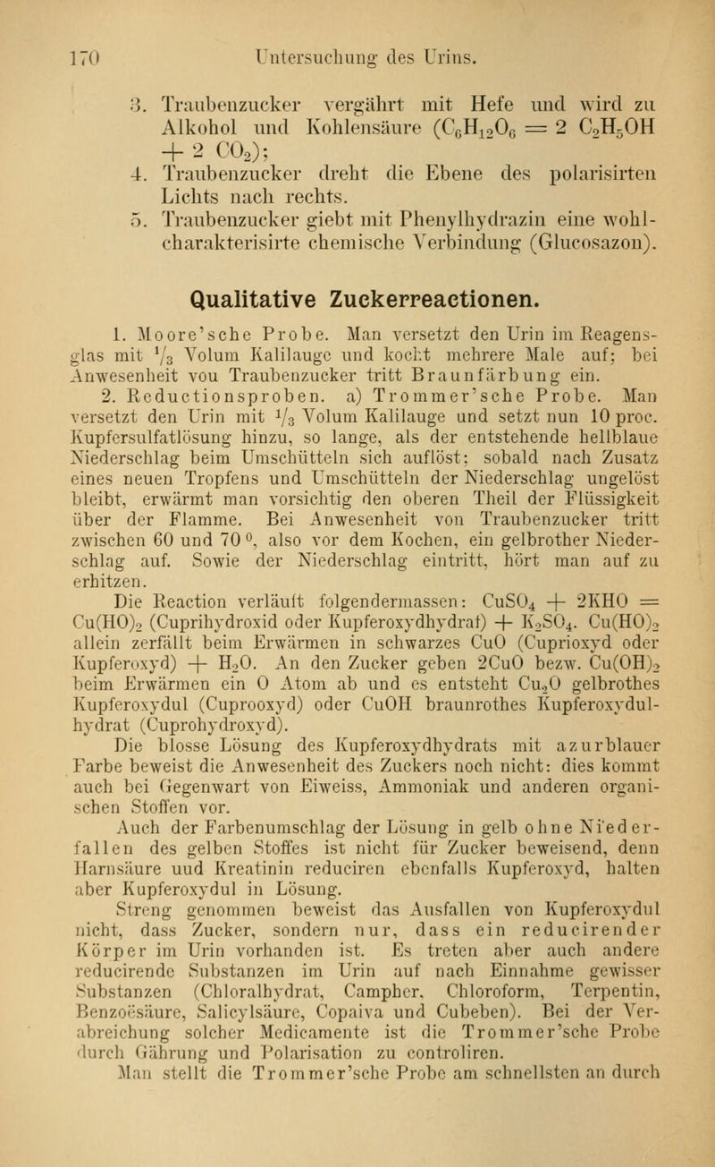 ij. Traubenzucker vergälirt mit Hefe und wird zu Alkohol und Kohlensäure (CgHioOc = 2 C0H5OH + 2 COo); 4. Traubenzucker dreht die Ebene des polarisirten Lichts nach rechts. 5. Traubenzucker giebt mit Phenylhydrazin eine wohl- charakterisirte chemische Verbindung; (Glucosazon). Qualitative Zuckepreactionen. 1. Moore'sche Probe. Man versetzt den Urin im Eeagens- glas mit Vs Volum Kalilauge und kocht mehrere Male auf; bei Anwesenheit vou Traubenzucker tritt Braunfärbung ein. 2, Reductionsproben. a) Trommer'sche Probe. Man versetzt den Urin mit Vs Volum Kalilauge und setzt nun 10 proc. Kupfersulfatlüsung hinzu, so lange, als der entstehende hellblaue Niederschlag beim Uraschütteln sich auflöst: sobald nach Zusatz eines neuen Tropfens und Umschütteln der Niederschlag ungelöst bleibt, erwärmt man vorsichtig den oberen Theil der Flüssigkeit über der Flamme. Bei Anwesenheit von Traubenzucker tritt zwischen 60 und 70 0, also vor dem Kochen, ein gelbrother Nieder- schlag auf. Sowie der Niederschlag eintritt, hört man auf zu erhitzen. Die Reaction verläuft folgendermassen: CUSÜ4 + 2KH0 = Cu(H0)2 (Cuprihydroxid oder Kupferoxydhydrat) + K2SÜ4. Cu(H0)2 allein zerfällt beim Erwärmen in schwarzes CuO (Cuprioxyd oder Kupferoxyd) + H2O. An den Zucker geben 2CuO bezw. Cu(0H)2 beim Erwärmen ein 0 Atom ab und es entsteht CuoO gelbrothes Kupferoxydul (Cuprooxyd) oder CuOH braunrothes Kupferoxydul- hydrat (Cuprohydroxyd). Die blosse Lösung des Kupferoxydhydrats mit azurblauer Farbe beweist die Anwesenheit des Zuckers noch nicht: dies kommt auch bei Gegenwart von Eiweiss, Ammoniak und anderen organi- schen Stoffen vor. Auch der Farbenumschlag der Lösung in gelb ohne Nieder- fallen des gelben Stoffes ist nicht für Zucker beweisend, denn Harnsäure uud Kreatinin reduciren ebenfalls Kupferoxyd, halten aber Kupferoxydul in Lösung. Streng genommen beweist das Ausfallen von Kupferoxydul nicht, dass Zucker, sondern nur, dass ein reducirender Körper im Urin vorhanden ist. Es treten aber auch andere reducirendc Substanzen im Urin auf nach Einnahme gewisser Substanzen (Chloralhydrat, Campher, Chloroform, Terpentin, Benzoesäure, Salicylsäure, Copaiva und Cubeben). Bei der Ver- abreichung solcher Medicamente ist die Trommer'sche Probe durch Gährung und Polarisation zu controliren. Man stellt die Trommer'sche Probe am schnellsten an durch