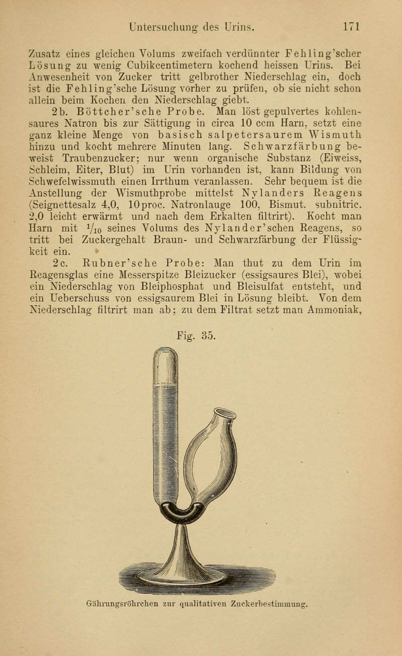 Zusatz eines gleichen Volums zweifach verdünnter Fehling'scher Lösung zu wenig Cubikcentimetern kochend heissen Urins. Bei Anwesenheit von Zucker tritt gelbrother Niederschlag ein, doch ist die Fehling'sche Lösung vorher zu prüfen, ob sie nicht schon allein beim Kochen den Niederschlag giebt. 2 b. Böttcher'sehe Probe. Man löst gepulvertes kohlen- saures Natron bis zur Sättigung in circa 10 ccm Harn, setzt eine ganz kleine Menge von basisch salpetersaurem Wismuth hinzu und kocht mehrere Minuten lang. Schwarzfärbung be- weist Traubenzucker; nur wenn organische Substanz (Eiweiss, Schleim, Eiter, Blut) im Urin vorhanden ist, kann Bildung von Schwefelwissmuth einen Irrthum vei'anlassen. Sehr bequem ist die Anstellung der Wismuthprobe mittelst Nylanders Reagens (Seignettesalz 4,0, lOproc. Natronlauge 100, Bismut. subnitric. 2,0 leicht erwärmt und nach dem Erkalten filtrirt). Kocht man Harn mit Vio seines Volums des Nylander'schen Reagens, so tritt bei Zuckergehalt Braun- und Schwarzfärbung der Flüssig- keit ein. 2c. Rubner'sche Probe: Man thut zu dem Urin im Reagensglas eine Messerspitze Bleizucker (essigsaures Blei), wobei ein Niederschlag von Bleiphosphat und Bleisulfat entsteht, und ein Ueberschuss von essigsaurem Blei in Lösung bleibt. Von dem Niederschlag filtrirt man ab; zu dem Filtrat setzt man Ammoniak, Fiij, 35. Gälarungsrölirclien zur fiualitativen Zuckerbestimmung.