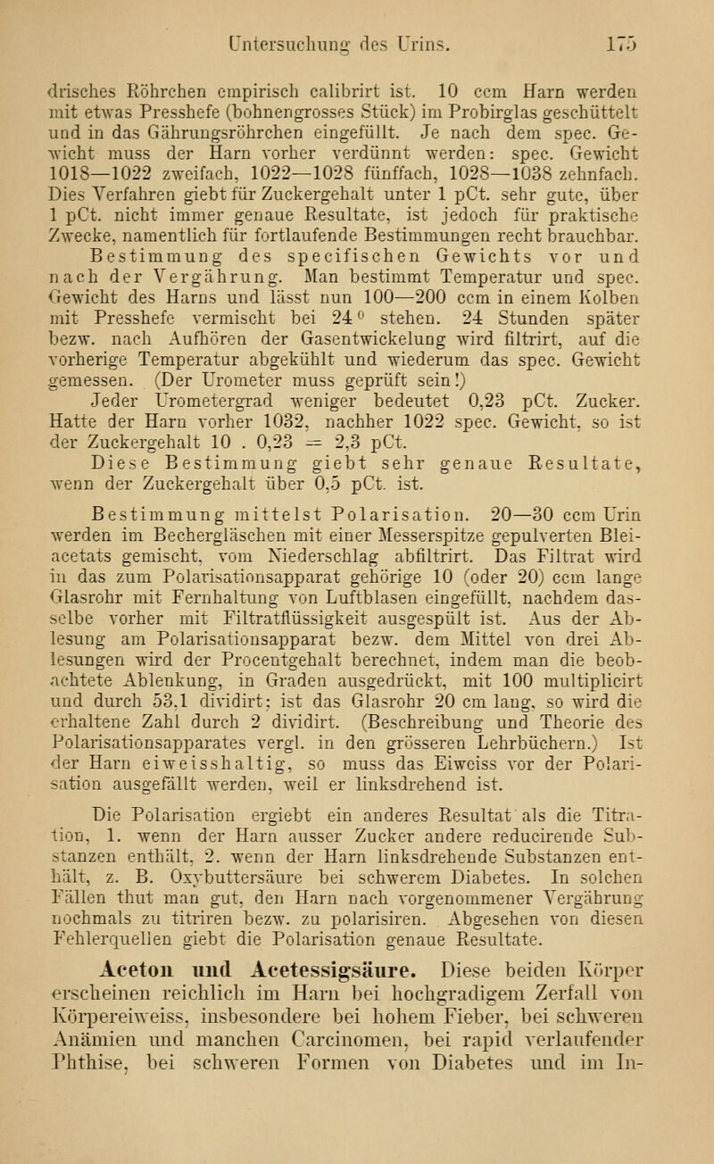 drisches Röhrchen empirisch calibrirt ist. 10 ccm Harn werden mit etwas Presshefe (bohnengrosses Stück) im Probirglas geschüttelt und in das Gährungsröhrchen eingefüllt. Je nach dem spec. Ge- wicht muss der Harn vorher verdünnt werden: spec. Gewicht 1018—1022 zweifach, 1022—1028 fünffach, 1028—1038 zehnfach. Dies Verfahren giebt für Zuckergehalt unter 1 pCt. sehr gute, über 1 pCt. nicht immer genaue Resultate, ist jedoch für praktische Zwecke, namentlich für fortlaufende Bestimmungen recht brauchbar. Bestimmung des specifischen Gewichts vor und nach der Vergährung. Man bestimmt Temperatur und spec. Gewicht des Harns und lässt nun 100—200 ccm in einem Kolben mit Presshefe vermischt bei 24'^' stehen. 2-4 Stunden später bezw. nach Aufhören der Gasentwickelung wird filtrirt, auf die vorherige Temperatur abgekühlt und wiederum das spec. Gewicht gemessen. (Der Urometer muss geprüft sein!) Jeder Urometergrad ^A-eniger bedeutet 0,23 pCt. Zucker. Hatte der Harn vorher 1032, nachher 1022 spec. Gewicht, so ist der Zuckergehalt 10 . 0,23 -= 2,3 pCt. Diese Bestimmung giebt sehr genaue Resultate, Avenn der Zuckergehalt über 0,5 pCt. ist. Bestimmung mittelst Polarisation. 20—30 ccm Urin werden im Bechergläschen mit einer Messerspitze gepulverten Blei- acetats gemischt, vom Niederschlag abfiltrirt. Das Filtrat wird in das zum Polarisationsapparat gehörige 10 (oder 20) ccm lange Glasrohr mit Fernhaltung von Luftblasen eingefüllt, nachdem das- selbe vorher mit Filtratflüssigkeit ausgespült ist. Aus der Ab- lesung am Polarisationsapparat bezw. dem Mittel von drei Ab- lesungen wird der Procentgehalt berechnet, indem man die beob- achtete Ablenkung, in Graden ausgedrückt, mit 100 multiplicirt und durch 53,1 dividirt: ist das Glasrohr 20 cm lang, so wird die erhaltene Zahl durch 2 dividirt. (Beschreibung und Theorie des Polarisationsapparates vergl. in den grösseren Lehrbüchern.) Ist der Harn eiweisshaltig, so muss das Eiweiss vor der Polari- sation ausgefällt werden, weil er linksdrehend ist. Die Polarisation ergiebt ein anderes Resultat als die Titra- tion, 1. wenn der Harn ausser Zucker andere reducirende Sub- stanzen enthält, 2. wenn der Harn linksdrehende Substanzen ent- hält, z. B. Oxybuttersäure bei schwerem Diabetes, In solchen Fällen thut man gut, den Harn nach vorgenommener A'ergäbrung nochmals zu titriren bezw. zu polarisiren. Abgesehen von diesen Fehlerquellen giebt die Polarisation genaue Resultate. Aceton und Acetessigsäure. Diese beiden Körper erscheinen reichlich im Harn bei hochgradigem Zerfall von Köi'pereiweiss, insbesondere bei hohem Fieber, bei schweren Anämien und manchen Carcinomen, bei rapid verlaufender Phthise, bei schweren Formen von Diabetes und im In-