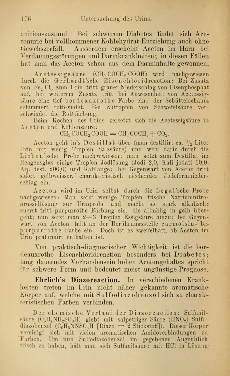 anitionszustand. Bei schwerem Diabetes findet sich Ace- tonurie bei vollkommener Kohleliydrat-Entzielimig auch ohne Gewebszerfall. Ausserdem erscheint Aceton im Harn bei Verdauungsstörungen und Darmkrankheiten; in diesen Fällen hat man das Aceton schon aus dem Darminhalte gewonnen. Acetessigsäure (CH3 COCH2 COOH) wird nachgewiesen durch die Gerhardt'sche Eisen chloridreaction : Bei Zusatz von Fe., Clg zum Urin tritt grauer Niederschlag von Eisenphosphat auf, bei weiterem Zusatz tritt bei Anwesenheit von Acetessig- s'aure eine tief bordeauxrothe Farbe ein; der Schüttelschanm schimmert roth-violet. Bei Zutropfcn von Schwefelsäure ver- schwindet die Rothfcirbung. Beim Kochen des Urins zersetzt sich die Acetessigsäure in Acet'on und Kohlensäure: CH3 COCH2 COOH = CH3 COCH3 + COo. Aceton geht in's Destillat über- (man destillirt ca. V2 Liter Urin mit wenig Tropfen Salzsäure) und wird darin durch die Lieben'sehe Probe nachgewiesen: man setzt zum Destillat im Reagensglas einige Tropfen Jodlösung (Jodi 2,0, Kali jodati 10,0. Aq. dest. 200,0) und Kalilauge; bei Gegenwart von Aceton tritt sofort gelbweisser, charakteristisch riechender Jodoformnieder- schlag ein. Aceton wird im Urin selbst durch die Legal'sche Probe nachgewiesen: Man setzt wenige Tropfen frische Natriumnitro- prussidlösung zur Urinprobe und macht sie stark alkalisch; zuerst tritt purpurrothe Färbung ein, die allmälig in gelb über- geht; nun setzt man 2—3 Tropfen Essigsäure hinzu; bei Gegen- wart von Aceton tritt an der Berührungsstelle carmoisin- bis purpurrothe Farbe ein. Doch ist es zweifelhaft, ob Aceton im Urin präformirt enthalten ist. Von praktisch-diagnostischer Wichtigkeit ist die bor- deauxrothe Eisenchloridreaction besonders bei Diabetes: lang dauerndes Vorhandensein hohen Acetongehaltes spricht für schwere Form und bedeutet meist ungünstige Prognose. Ehrlich's Diazoreaction. In verschiedenen Krank- heiten treten im Urin nicht näher gekannte aromatische Körper auf, welche mit Sulfodiazobenzol sich zu charak- teristischen Farben verbinden. Der chemische Verlauf der Diazoreaction: Sulfanil- säure (C6H4NH0SO3H) giebt mit salpetriger Säure (HNOo) Sulfo- diazobenzol (CeHsNNSOiH [Diazo = 2 Stickstoff]). Dieser Körper vereinigt sich mit vielen aromatischen Amidoverbindungen zu Farben. Um nun Sulfodiazobenzol im gegebenen Augenblick frisch zu haben, hält man sich Sulfanilsäure mit HCl in Lösuiiy