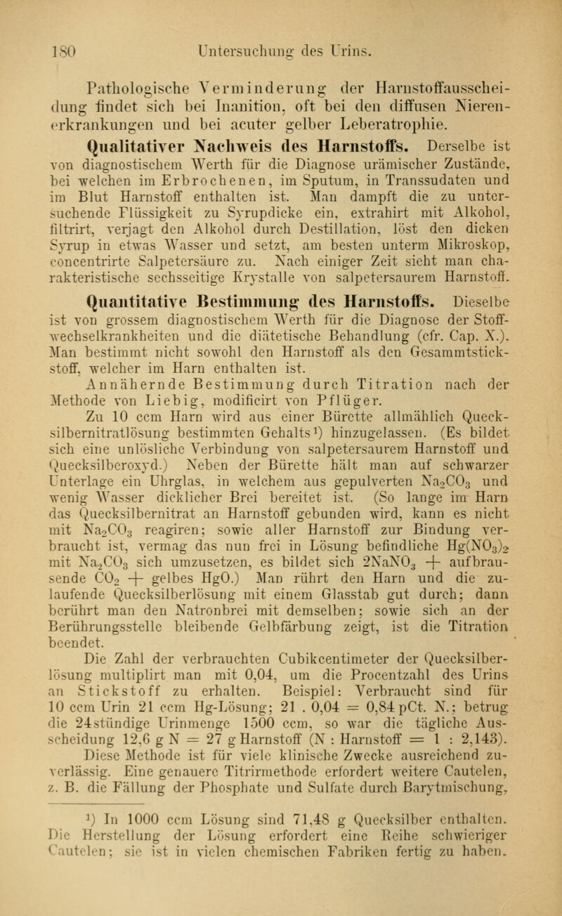 Pathologische Yerminderiing der Havnstoffausschei- duns: findet sich bei Inanition. oft bei den diffusen Nieren- erkrankungen und bei acuter gelber Leberatrophie. Qualitativer Nacliweis des Harnstoffs. Derselbe ist von diagnostischem Werth für die Diagnose urämischer Zustände, bei welchen im Erbrochenen, im Sputum, in Transsudaten und im Blut Harnstoff enthalten ist. Man dampft die zu unter- suchende Flüssigkeit zu Syrupdicke ein, extrahirt mit Alkohol, filtrirt, verjagt den Alkohol durch Destillation, löst den dicken Syrup in etwas Wasser und setzt, am besten unterm Mikroskop, concentrirte Salpetersäure zu. Nach einiger Zeit sieht man cha- rakteristische sechsseitige Krystalle von salpetersaurem Harnstoff. Quantitative Bestimmung des Harnstoffs. Dieselbe ist von grossem diagnostischem Werth für die Diagnose der Stoff- wechselkrankheiten und die diätetische Behandlung (cfr. Cap. X.). Man bestimmt nicht sowohl den Harnstoff als den Gesammtstick- stoff, welcher im Harn enthalten ist. Annähernde Bestimmung durch Titration nach der Methode von Lieb ig, modificirt von Pflüger. Zu 10 ccm Harn wird aus einer Bürette allmählich Queck- silbernitratlösung bestimmten Gehalts^) hinzugelassen. (Es bildet sich eine unlösliche Verbindung von salpetersaurem Harnstoff und Quecksilberoxyd.) Neben der Bürette hält man auf schwarzer Unterlage ein Uhrglas, in welchem aus gepulverten Na2C03 und wenig Wasser dicklicher Brei bereitet ist. (So lange im Harn das Quecksilbernitrat an Harnstoff gebunden wird, kann es nicht mit Na2C03 reagiren: sowie aller Harnstoff zur Bindung ver- braucht ist, vermag das nun frei in Lösung befindliche Hg(N03)2 mit Na.,C03 sich umzusetzen, es bildet sich 2NaN03 -f- aufbrau- sende CO2 + gelbes HgO.) Man rührt den Harn und die zu- laufende Quecksilberlösung mit einem Glasstab gut durch; dann berührt man den Natronbrei mit demselben; sowie sich an der Berührungsstelle bleibende Gelbfärbung zeigt, ist die Titration beendet. Die Zahl der verbrauchten Cubikcentimeter der Quecksilber- lösung multiplirt man mit 0,04, am die Procentzahl des Urins an Stickstoff zu erhalten. Beispiel: Verbraucht sind für 10 ccm Urin 21 ccm Hg-Lösung; 21 . 0,04 = 0,84 pCt. N.? betrug die 24stündige Urinmenge 1500 ccm. so war die tägliche Aus- scheidung 12,G g N = 27 g Harnstoff (N : Harnstoff = 1 : 2,143). Diese Methode ist für viele klinische Zwecke ausreichend zu- verlässig. Eine genauere Titrirmethode erfordert weitere Cautelen, z. B. die Fällung der Phosphate und Sulfate durch Barytmischung, ^) In 1000 ccm Lösung sind 71,48 g Quecksilber enthalten. Die Herstellung der Lösung erfordert eine Eeihe schwieriger Cautelen; sie ist in vielen chemischen Fabriken fertig zu haben.