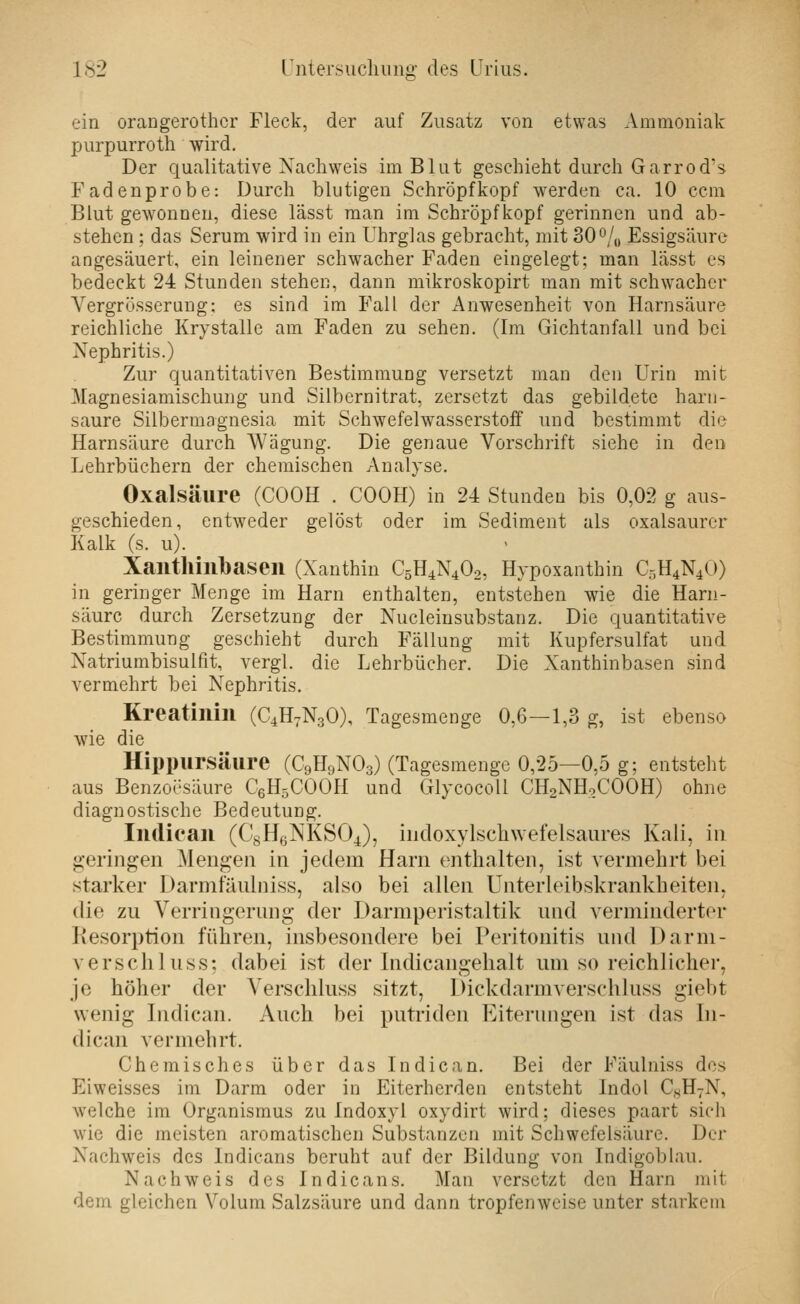 ein orangerothcr Fleck, der auf Zusatz von etwas Ammoniak purpurroth wird. Der qualitative Xacliweis im Blut geschieht durch Garrod's Faden probe: Durch blutigen Schröpf köpf werden ca. 10 ccm Blut gewonnen, diese lässt man im Schröpfkopf gerinnen und ab- stehen ; das Serum wird in ein Uhrglas gebracht, mit 30o/„ Essigsäure angesäuert, ein leinener schwacher Faden eingelegt; man lässt es bedeckt 24 Stunden stehen, dann mikroskopirt man mit schwacher Yergrösserung; es sind im Fall der Anwesenheit von Harnsäure reichliche Krystalle am Faden zu sehen. (Im Gichtanfall und bei Nephritis.) Zur quantitativen Bestimmung versetzt man den Urin mit Magnesiamischung und Silbernitrat, zersetzt das gebildete harn- saure Silbermagnesia mit Schwefelwasserstoff luid bestimmt die Harnsäure durch Wägung. Die genaue Vorschrift siehe in den Lehrbüchern der chemischen Analyse. Oxalsäure (COOH . COOH) in 24 Stunden bis 0,02 g aus- geschieden, entweder gelöst oder im Sediment als oxalsaurer Kalk (s. u). Xailthillbaseil (Xanthin C5H4N4O2, Hypoxanthin C5H4N4O) in geringer Menge im Harn enthalten, entstehen wie die Harn- säure durch Zersetzung der Nucleinsubstanz. Die quantitative Bestimmung geschieht durch Fällung mit Kupfersulfat und Xatriumbisulfit, vergl. die Lehrbücher. Die Xanthinbasen sind vermehrt bei Nephritis. Kreatinin (C4H7N3O), Tagesmenge 0,6—1,3 g, ist ebenso wie die Hippursäure (C9H9NO3) (Tagesmenge 0,25—0,5 g; entsteht aus Benzoesäure CßHsCOOH und Glycocoll CH2NH9COOH) ohne diagnostische Bedeutung. Indiean (C8H6NKSO4), indoxylschwefelsaures Kali, in geringen Mengen in jedem Harn enthalten, ist vermehrt bei starker Darmtaiüniss, also bei allen ünterleibskrankheiten, die zu Verringerung der Darmperistaltik und verminderter Kesorption führen, insbesondere bei Peritonitis und Darm- verschluss: dabei ist der Indicangehalt um so reichlicher, je höher der Verschluss sitzt, Dickdarmverschluss giebt wenig Indiean. Auch bei putriden Eiterungen ist das In- diean vermehrt. Chemisches über das Indiean. Bei der Fäulniss des Eiweisses im Darm oder in Eiterherden entsteht Indol CsHvN, welche im Organismus zu Indoxyl oxydirt wird; dieses paart sich wie die meisten aromatischen Substanzen mit Schwefelsäure. Der Nachweis des Indicans beruht auf der Bildung von Indigoblau. Nachweis des Indicans. Man versetzt den Harn mit dem gleichen Volum Salzsäure und dann tropfenweise unter starkem