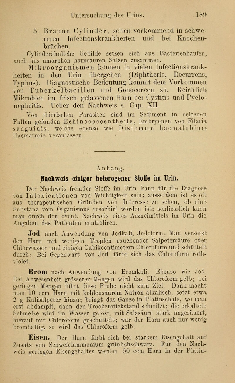 5. Braune Cylinder, selten vorkommend in scliwe- reren Infectionskranlcheiten und bei Knochen- brüchen. CyliDderähnliche Gebilde setzen sich aus Bacterienhaufen, auch aus amorphen harnsauren Salzen zusammen. Mikroorganismen können in vielen Infectionskrank- lielten in den Urin übergehen (Diphtherie, Recurrens, Typhus). Diagnostische Bedeutung kommt dem Vorkommen von Tuberkelbacillen and Gonococcen zu. Reichlich Mikrobien im frisch gelassenen Harn bei Cystitis und Pyelo- nephritis. Ueber den Nachweis s. Cap. XII. Von thierischen Parasiten sind im Sediment in seltenen Fällen gefunden Echin ococcenth eile, Embr^^onen von Filaria sanguinis, -vvelche ebenso wie Distomum haematobium Haematurie veranlassen. A n h a n g. Nachweis einiger heterogener Stofie im Urin. Der Nachweis fremder Stoffe im Urin kann für die Diagnose von Intoxicationen von Wichtigkeit sein; ausserdem ist es oft aus therapeutischen Gründen von Interesse zu sehen, ob eine Substanz vom Organismus resorbirt worden ist; schliesslich kann man durch den event. Nachweis eines Arzneimittels iin Urin die Angaben des Patienten controliren. Jod nach Anwendung von Jodkali, Jodoform: Man versetzt den Harn mit wenigen Tropfen rauchender Salpetersäure oder Chlorwasser und einigen Cubikcentimetern Chloroform und schüttelt durch: Bei Gegenwart von Jod färbt sich das Chloroform roth- violet. Brom nach iVnwendung von Bromkali. Ebenso wie Jod. Bei Anwesenheit grösserer Mengen wird das Chloroform gelb; bei geringen Mengen führt diese Probe nicht zum Ziel. Dann macht man 10 ccm Harn mit kohlensaurem Natron alkalisch, setzt etwa. 2 g Kalisalpeter hinzu; bringt das Ganze in Platinschale, wo man erst abdampft, dann den Trockenrückstand schmilzt; die erkaltete Schmelze wird im Wasser gelöst, mit Salzsäure stark angesäuert, hierauf mit Chloroform geschüttelt; war der Harn auch nur wenig bromhaltig, so wird das Chloroform gelb. Eisen. Der Harn färbt sich bei starkem Eisengehalt auf Zusatz von Schwefelammonium grünlichschwarz. Für den Nach- Avcis geringen Eisengehaltes werden 50 ccm Harn in der Platin-