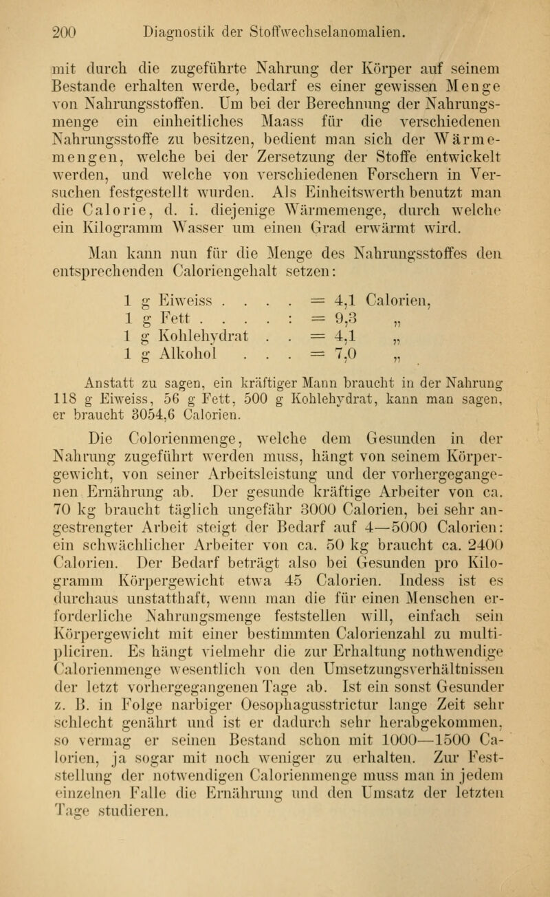 mit durch die zugeführte Nahrung der Körper auf seinem Bestände erhalten werde, bedarf es einer gewissen Menge von Nahrungsstoffen. Um bei der Berechnung der Nahrungs- menge ein einheitliches Maass für die verschiedenen Nahrungsstoffe zu besitzen, bedient man sich der Wärme- mengen, welche bei der Zersetzung der Stoffe entwickelt werden, und welche von verschiedenen Forschern in Ver- suchen festgestellt wurden. Als Einheitswerth benutzt man die Calorie, d. i. diejenige Wärmemenge, durch welche ein Kilogramm Wasser um einen Grad erwärmt wird. Man kann mm für die ^lenge des Nahrungsstoffes den entsprechenden Caloriengehalt setzen: 1 g Eiweiss . . . . = 4,1 Calorien, 1 g Fett .... : = 9,3 1 g Kohlehydrat . • = 4,1 „ 1 g Alkohol . . • = ^,0 Anstatt zu sagen, ein kräftiger Mann braucht in der Nahrung 118 g EiAveiss, 56 g Fett, 500 g Kohlehydrat, kann man sagen, er braucht 3054,6 Calorien. Die Colorienmenge, welche dem Gesunden in der Nahrung zugeführt werden muss, hängt von seinem Körper- gewicht, von seiner Arbeitsleistung und der vorhergegange- nen Ernährung ab. Der gesunde kräftige Arbeiter von ca. 70 kg braucht täglich ungefähr 3000 Calorien, bei sehr an- gestrengter Arbeit steigt der Bedarf auf 4—5000 Calorien: ein schwächlicher Arbeiter von ca. 50 kg braucht ca. 2400 Calorien. Der Bedarf beträgt also bei Gesunden pro Kilo- gramm Körpergewicht etwa 45 Calorien. Indess ist es (kirchaus unstatthaft, wenn man die für einen Menschen er- forderliche Nahrangsmenge feststellen will, einfach sein Körpergewicht mit einer bestimmten Calorienzahl zu multi- pliciren. Es hängt vielmehr die zur Erhaltung nothwendige ('alorienmenge wesentlich von den ümsetzungsverhältnissen der letzt vorhergegangenen Tage ab. Ist ein sonst Gesunder z. B. in Folge narbiger Oesophagusstrictur lange Zeit sehr schlecht genährt und ist er dadurcli sehr herabgekommen, so vermag er seinen Bestand schon mit 1000—1500 Ca- lorien, ja sogar mit noch weniger zu erhalten. Zur Fest- stellung der notwendigen Calorienmenge muss man in jedem einzelnen Falle die Ernährung und den Umsatz der letzten Tage studieren.