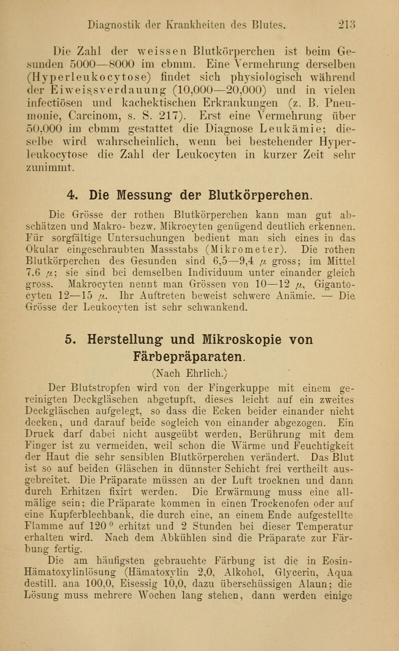 Die Zahl der weissen Blutkörperchen ist beim Ge- sunden 5000—8000 im cbmm. Eine Vermehrung derselben (Hyperleukocytose) findet sieh physiologisch \Yährend der Eiweissverdauung (10,000—20,000) und in vielen infectiösen und kachektisclien Erkrankungen (z. B. Pneu- monie, Carcinom, s. S. 217). Erst eine Vermehrung über 50,000 im cbmm gestattet die Diagnose Leukämie; die- selbe wird wahrscheinlich, wenn bei bestehender Hyper- leukocytose die Zahl der Leukocyten in kurzer Zeit sehr zunimmt. 4. Die Messung* der Blutkörperchen. Die Grösse der rothen Blutkörperchen kann man gut ab- schätzen und Makro- bezw. Mikrocyten genügend deutlich erkennen. Eür sorgfältige Untersuchungen bedient man sich eines in das Okular eingeschraubten Massstabs (Mikrometer). Die rothen Blutkörperchen des Gesunden sind 6,5—9,4 p. gross; im Mittel 7,6 //: sie sind bei demselben Individuum unter einander gleich gross. Makrocyten nennt man Grossen von 10—12 //, Giganto- cyten 12—15 !j.. Ihr Auftreten beweist schwere Anämie. — Die Grösse der Leukocvten ist sehr schwankend. 5. Herstellung und Mikroskopie von Färbepräparaten. (Nach Ehrlich.) Der Blutstropfen wird von der Eingerkuppe mit einem ge- reinigten Deckgläschen abgetupft, dieses leicht auf ein zweites Deckgläschen aufgelegt, so dass die Ecken beider einander nicht decken, und darauf beide sogleich von einander abgezogen. Ein Druck darf dabei nicht ausgeübt werden, Berührung mit dem Finger ist zu vermeiden, weil schon die AYärme und Feuchtigkeit der Haut die sehr sensiblen Blutkörperchen verändert. Das Blut ist so auf beiden Gläschen in dünnster Schicht frei vertheilt aus- gebreitet. Die Präparate müssen an der Luft trocknen und dann durch Erhitzen fisirt werden. Die Erwärmung muss eine all- mälige sein: die Präparate kommen in einen Trockenofen oder auf eine Kupferblechbank, die durch eine, an einem Ende aufgestellte Flamme auf 120 ^ erhitzt und 2 Stunden bei dieser Temperatur erhalten wird. Nach dem Abkühlen sind die Präparate zur Fär- bung fertig. Die am häufigsten gebrauchte Färbung ist die in Eosin- Hämatoxylinlösung (Hämatoxylin 2,0, Alkohol, Glycerin, Aqua destill, ana 100,0, Eisessig 10,0, dazu überschüssigen Alaun: die Lösung muss mehrere AYochen lang stehen, dann werden einige