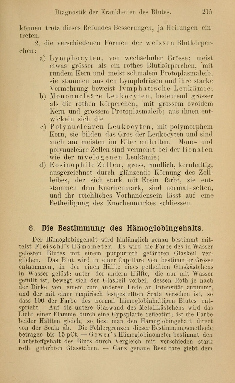 können trotz dieses Befundes Besserungen, ja Heilungen ein- treten. 2. die verschiedenen Formen der weissen Blutkörper- chen: a) Lymphecyten. von wechselnder Grösse: meist etwas grösser als ein rothes Blutkörijerchen, mit rundem Kern und meist schmalem Protoplasmaleib. sie stammen aus den Lymphdrüsen und ihre starke Vermehrung beweist lymphatische Leukämie; b) Mononucleäre Leukocyten. bedeutend grösser als die rothen Körperchen. mit grossem ovoidem Kern und grossem Protoplasmaleib: aus ihnen ent- wickeln sich die c) Polynucleären Leukocyten. mit polymorphem Kern, sie bilden das Gros der Leukocyten und sind auch am meisten im Eiter enthalten. Mono- und polynucleäre Zellen sind vermehrt bei der lienalen wie der myelogenen Leukämie: d) E 0 s i n 0 p h i 1 e Z e 11 e n, gross, run dlich, kernhaltig, ausgezeichnet durch glänzende Körnung des Zell- leibes, der sich stark mit Eosin färbt, sie ent- stammen dem Knochenmark, sind normal-selten, und ihr reichliches Vorhandensein lässt auf eine Betheiligung des Knochenmarkes schliessen. 6. Die Bestimmung- des Hämog'lobing'ehalts. Der HämoglobiDgehalt wird hinlänglich genau bestimmt mit- telst Fleischl's Hämometer. Es wird die Farbe des in Wasser gelösten Blutes mit einem purpurroth gefärbten Glaskeil ver- glichen. Das Blut wird in einer Capillare von bestimmter Grösse entnommen, in der einen Hälfte eines getheilten Glaskästchens in Wasser gelöst: unter der andern Hälfte, die nur mit Wasser gefüllt ist, bewegt sich der Glaskeil vorbei, dessen Ptoth je nach der Dicke von einem zum anderen Ende an Intensität zunimmt, und der mit einer empirisch festgestellten Scaia versehen ist, so dass 100 der Farbe des normal hämoglobinhaltigen Blutes ent- spricht. Auf die untere Glaswand des Metallkästchens wird das Licht einer Flamme durch eine Gypsplatte reflectirt: ist die Farbe beider Hälften gleich, so liest man den Hämoglobingehalt direct von der Scala ab. Die Fehlergrenzen dieser Bestimmungsmethode betragen bis 15pCt. — Gower's Hämoglobinometer bestimmt den FarbstofFgehalt des Bluts durch Vergleich mit verschieden stark roth gefärbten Glasstäben. — Ganz genaue Eesultate giebt dem