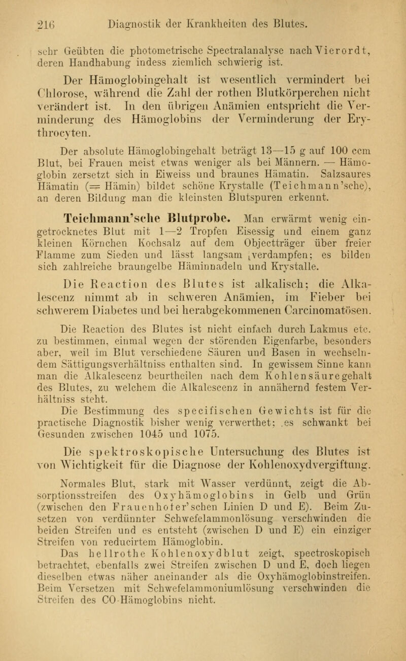 sehr Geübten die photometrische Spectralanalysc nach Vierordt, deren Handhabung indess ziemlich schwierig ist. Der Hämoglobiiigehalt ist \Yesentlicli vermindert bei Chlorose, während die Zahl der rothen Blutkörperchen nicht verändert ist. In den übrigen Anämien entspricht die Yer- mindermig des Hämoglobins der Vermindermig der Ery- thro cyten. Der absolute Hämoglobingehalt beträgt 13—15 g auf 100 ccm Blut, bei Frauen meist etwas weniger als bei Männern. — Hämo- globin zersetzt sich in Eiweiss und braunes Hämatin. Salzsaures Hämatin (= Hämin) bildet schöne Krystalle (Teich mann'sehe), an deren Bildung man die kleinsten Blutspuren erkennt. Teiclimanil'sclie Blutprobe. Man erwärmt wenig ein- getrocknetes Blut mit 1—2 Tropfen Eisessig und einem ganz kleinen Körnchen Kochsalz auf dem Objectträger über freier Flamme zum Sieden und lässt langsam .verdampfen; es bilden sich zahlreiche braungelbe Häminnadeln und Krystalle. Die Reaction des ßlntes ist alkalisch: die Alka- lescenz nimmt ab in schweren Anämien, im Fieber bei schwerem Diabetes imd bei herabgekommenen Carcinomatösen. Die Reaction des Blutes ist nicht einfach durch Lakmus etc. zu bestimmen, einmal wegen der störenden Eigenfarbe, besonders aber, weil im Blut verschiedene Säuren und Basen in wechseln- dem Sättigungsverhältniss enthalten sind. In gewissem Sinne kann man die Alkalescenz beurtheilen nach dem Kohlen Säuregehalt des Blutes, zu welchem die Alkalescenz in annähernd festem Ver- hältniss steht. Die Bestimmung des specifisehen Gewichts ist für diu practische Diagnostik bisher wenig verwerthet; .es schwankt bei Gesunden zwischen 1045 und 1075. Die spektroskopische Untersuchung des Blutes ist von Wichtigkeit für die Diagnose der Kohlenoxydvergiftnng. Normales Blut, stark mit Wasser verdünnt, zeigt die Ab- sorptionsstreifen des Oxyhämoglobins in Gelb und Grün (zwischen den Frauen hol er'sehen Linien D und E). Beim Zu- setzen von verdünnter Schwefelammonlösung verschwinden die beiden Streifen und es entsteht (zwischen D und E) ein einziger Streifen von reducirtem Hämoglobin. Das hellrothe Kohlenoxydblut zeigt, spectroskopisch betrachtet, ebenfalls zwei Streifen zwischen D und E, doch liegen dieselben etwas näher aneinander als die Oxyhämoglobinstreifen. Beim Versetzen mit Schwefelammoniumlösung verschwinden die Streifen des CO Hämoglobins nicht.