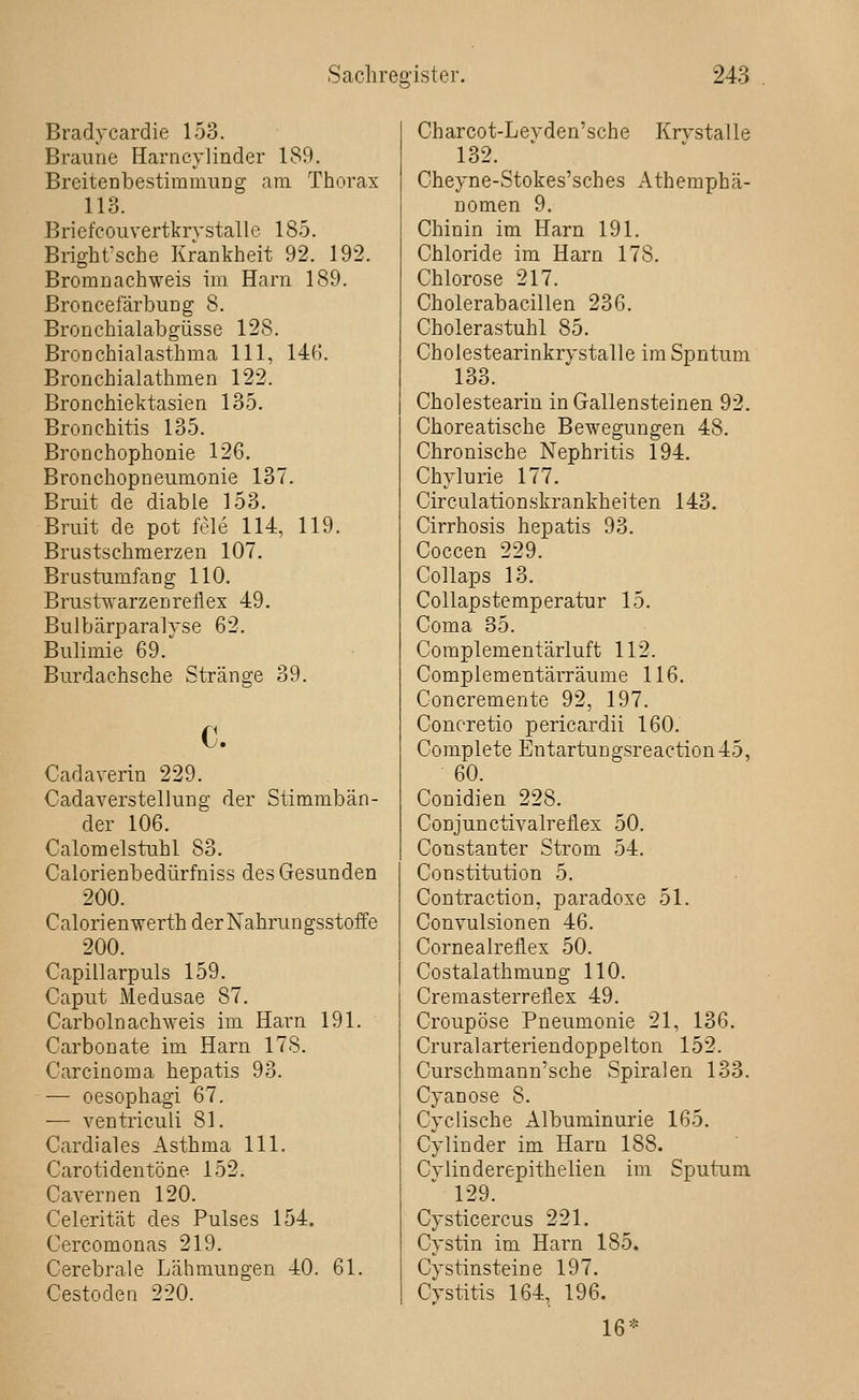 Bradycardie 153. Braune Harncylinder 189. BreitenbestiramuDg am Thorax 113. Briefcouvertkrystalle 185. Brighfsche Krankheit 92. 192. Bromnachweis im Harn 189. ßroncefärbung 8. Bronchialabgüsse 128. Bronchialasthma 111, 14G. Bronchialathmen 122. Bronchiektasien 135. Bronchitis 135. Bronchophonie 126. Bronchopneumonie 137. Bruit de diable 153. Bruit de pot feie 114, 119. Brustschmerzen 107. Brustumfang 110. Brustwarzenreflex 49. Bulbärparalvse 62. Bulimie 69. Burdachsche Stränge 39. c. Cadaverin 229. Cadaverstellung der Stimmbän- der 106. Calomelstuhl 83. Calorienbedürfniss des Gesunden 200. Calorienwerth der Nahrungsstoffe 200. Capillarpuls 159. Caput Medusae 87. Carboln achweis im Harn 191. Carbonate im Harn 178. Carcinoma hepatis 93. — oesophagi 67, — ventriculi 81. Cardiales Asthma 111. Carotidentöne 152. Cavernen 120. Celerität des Pulses 154. Cercomonas 219. Cerebrale Lähmungen 40. 61. Cestoden 220. Charcot-Levden'sche Krvstalle 132. Cheyne-Stokes'sches Atheraphä- nomen 9. Chinin im Harn 191. Chloride im Harn 178. Chlorose 217. Cholerabacillen 236. Cholerastuhl 85. Cholestearinkrystalle im Sputum 133. Cholesteariu in Gallensteinen 92. Choreatische Bewegungen 48. Chronische Nephritis 194. Chylurie 177. Circulationskrankheiten 143. Cirrhosis liepatis 93. Coccen 229. CoUaps 13. Collapstemperatur 15. Coma 35. Coraplementärluft 112. Complementärräume 116. Concremente 92, 197. Concretio pericardii 160. Complete Entartungsreaction45, 60. Conidien 228. Conjunctivalreflex 50. Constanter Strom 54. Constitution 5. Contraction, paradoxe 51. Convulsionen 46. Cornealreflex 50. Costalathmung 110. Cremasterreflex 49. Croupöse Pneumonie 21, 136. Cruralarteriendoppelton 152. Curschmann'sche Spiralen 133. Cyanose 8. Cyclische Albuminurie 165. Cyliuder im Harn 188. Cylinderepithelien im Sputum 129. Cysticercus 221. Cystin im Harn 185. Cystinsteine 197. Cystitis 164, 196. 16*