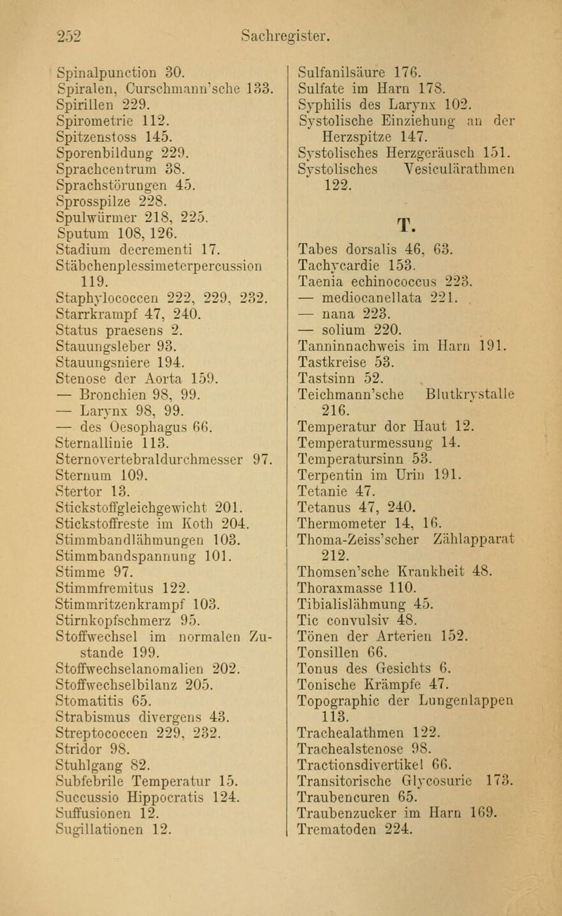 Spinalpunction 30. Spiralen, Cursclimann'sclie 183. Spirillen 229. Spirometrie 112. Spitzenstoss 145. Sporenbildung 229. Spraclicentrum 38. Sprachstörungen 45, Sprosspilze 228. Spulwürmer 218, 225. Sputum 108, 126. Stadium decrementi 17. Stäbchenplessimetcrpercussion 119. Staphylococcen 222, 229, 232. Starrkrampf 47, 240. Status praesens 2. Stauungsleber 98. Stauungsniere 194. Stenose der Aorta 159. — Bronchien 98, 99. — Larvnx 98, 99. — des Oesophagus 66. Sternallinie 113. Sternovertebraldurchmesser 97. Sternum 109. Stertor 13. Stickstoffgleichgewicht 201. Stickstoffreste im Koth 204. Stimmbandlähmungen 103. Stimmbandspannung 101. Stimme 97. Stimmfremitus 122. Stimmritzenkrampf 103. Stirnkopfschmerz 95. Stoffwechsel im normalen Zu- stande 199. Stoffwechselanomalien 202. Stoffwechselbilanz 205. Stomatitis 65. Strabismus divergens 43. Streptococcen 229, 232. Stridor 98. Stuhlgang 82. Subfebrile Temperatur 15. Succussio Hippocratis 124. Suffusionen 12. Sugillationen 12. Sulfanilsäure 176. Sulfate im Harn 178. Sj'philis des Larynx 102. Systolische Einziehung an der Herzspitze 147. Systolisches Herzgeräasch 151. Systolisches Vesiculärathmen 122. T. Tabes dorsalis 46, 63. Tachycardie 153. Taenia echinococcus 223. — mediocanellata 221. — nana 223. — solium 220. Tanninnachweis im Harn 191. Tastkreise 53. Tastsinn 52. Teichmann'sche Blutkrystalle 216. Temperatur dor Haut 12. Temperaturmessung 14. Temperatursinn 53. Terpentin im Urin 191. Tetanie 47. Tetanus 47, 240. Thermometer 14, 16. Thoma-Zeiss'scher Zählapparat 212. Thomsen'sche Krankheit 48. Thoraxmasse 110. Tibialislähmung 45. Tic convulsiv 48. Tönen der Arterien 152. Tonsillen 66. Tonus des Gesichts 6. Tonische Krämpfe 47. Topographie der Lungen läppen 113. Trachealathmen 122. Trachealstenose 98. Tractionsdiyertikel 66. Transitorische Glycosuric 173. Trauben euren 65. Traubenzucker im Harn 169. Trematoden 224.