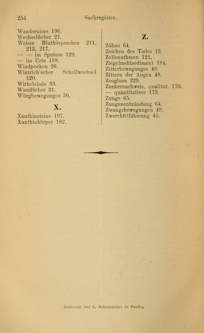 Wanderniere 196. Wechselfieber 27. AVeisse Blutkörperchen 211, 213, 217. — — im Sputum 129. — im Urin 188. Windpocken 26. Wintrich'scher Schallwechsel 120. Wirheisäule 93. Wundfieber 31. Würgbewegungen 50. X. Xanthinsteine 197. Xanthinkörper 182. z. Zähne 64. Zeichen des Todes 13. Zellenathmen 121, Ziegelmehlsediment 184. Zitterbewegungee 48. Zittern der Augen 48. Zoogloea 229. Zuckernachweis, qualitat. — quantitativer 173. Zunge 65. Zungenentzündung 64. Zwangsbewegungen 49. Zwerchfellähmung 45. 170. Godiiifkt bei li. Scliniiiacher in Berlin,