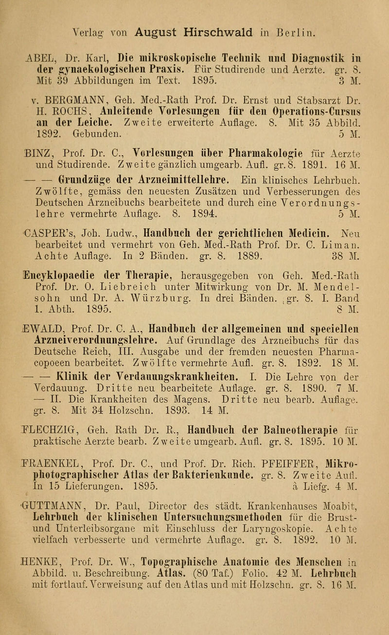 ABEL, Dr. Karl, Die mikroskopische Teclinik und Diagnostik in der ^ynaekologisclien Praxis. Für Studirende und Aerzte. gr. 8. Mit 39 Abbildungen im Text. 1895. 3 M. V. BERGMANN, Geh. Med.-Rath Prof. Dr. Ernst und Stabsarzt Dr. H. KOCHS, Anleitende Vorlesungen für den Operations-Cursus an der Leiche. Zweite erweiterte Auflage. 8. Mit 35 Abbild. 1892. Gebunden. 5 M. BINZ, Prof. Dr. C, Vorlesungen über Pharmakologie für xA-erzte und Studirende. Zweite gänzlich uragearb. Aufl. gr.8. 1891. 16 M. Grundzüge der Arzneimittellehre. Ein klinisches Lehrbuch. Zwölfte, gemäss den neuesten Zusätzen und VerbesseruDgen des Deutschen Arzneibuchs bearbeitete und durch eine Verordnungs- lehre vermehrte Auflage. 8. 1894. 5 M. CASPER's, Joh. Ludw., Handbuch der gerichtlichen Medicin. Neu bearbeitet und vermehrt von Geh. Med.-Rath Prof. Dr. C. Li man. Achte Auflage. Li 2 Bänden, gr. 8. 1889. 38 M. Incyklopaedie der Therapie, herausgegeben von Geh. Med.-Rath Prof. Dr. 0. Liebreich unter Mitwirkung von Dr. M. Mendel- sohn und Dr. A. Würzburg. Li drei Bänden, gr. 8. I. Band 1. Abth. 1895. 8 M. EWALD, Prof. Dr. C. A., Handbuch der allgemeinen und speciellen Arzneiverordnungslehre. Auf Grundlage des Arzneibuchs für das Deutsche Reich, III. Ausgabe und der fremden neuesten Pharma- copoeen bearbeitet. Zwölfte vermehrte Aufl. gr.8. 1892. 18 M. Klinik der Verdauungskrankheiten. I. Die Lehre von der Verdauung. Dritte neu bearbeitete Auflage, gr. 8. 1890. 7 M. — IL Die Kranklieiten des Magens. Dritte neu bearb. Auflage, gr. 8. Mit 34 Holzschn. 1893. 14 M. ]FLECHZ1G, Geh. Rath Dr. R., Handbuch der Balneotherapie für praktische Aerzte bearb. Zweite umgearb. Aufl. gr.8. 1895. 10 M. -T^RAENKEL, Prof. Dr. C, und Prof. Dr. Rieh. PFEIFFER, Mikro- photographischer Atlas der Bakterienkiinde. gr. 8. Zweite Aufl. In 15 Lieferungen. 1895. a Liefg. 4 M. ■GUTTMANN, Dr. Paul, Director des städt. Krankenhauses Moabit, Lehrbuch der klinischen Untersuchungsniethoden für die Brust- und Unterleibsorgane mit Einschluss der Laryngoskopie. Achte vielfach verbesserte und vermehrte Auflage, gr. 8. 1892. 10 M. HENKE, Prof. Dr. W., Topographische Anatomie des Menschen in Abbild, u. Beschreibung. Atlas. (80 Taf.) Folio. 42 M. Lehrbuch mit fortlauf. Verweisung auf den Atlas und mit Holzschn. ^r. 8. 16 M.