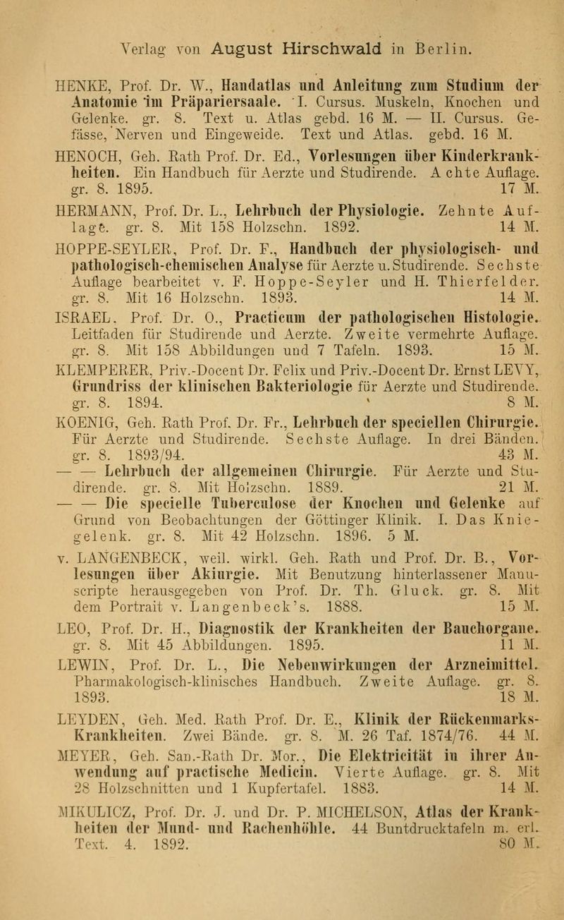 HENKE, Prof. Dr. W., Handatlas und Anleitung zum Studium der Anatomie im Präpariersaale. I. Cursus. Muskeln, Knochen und Gelenke, gr. 8. Text u. Atlas gebd. 16 M. — IL Cursus. Ge- fasse, Nerven und Eingeweide. Text und Atlas, gebd. 16 M. HENOCH, Geh. Rath Prof. Dr. Ed., Vorlesungen über Kinderkrank- heiten. Ein Handbuch für Aerzte und Studirende. A chte Auflage. gr. 8. 1895. 17 M. HERMANN, Prof. Dr. L., Lelirbuch der Physiologie. Zehnte Auf- lage, gr. 8. Mit 158 Holzschn. 1892. 14 M. HOPPE-SEYLER, Prof. Dr. F., Handbuch der physiologisch- und pathologisch-chemischen Analyse für Aerzte u. Studirende. Sechste Auflage bearbeitet v. F. Hoppe-Seyler und H. Thierfelder. gr. 8. Mit 16 Holzschn. 1893. 14 M. ISRAEL. Prof. Dr. 0., Practicum der pathologischen Histologie. Leitfaden für Studirende und Aerzte. Zweite vermehrte Auflage, gr. 8. Mit 158 Abbildungen uud 7 Tafeln. 1893. 15 M. KLEMPERER, Priv.-Docent Dr. Felix und Priv.-Docent Dr. Ernst LEVY, Grundriss der klinischen Bakteriologie für Aerzte und Studirende. gr. 8. 1894. ' 8 M. KOENIG, Geh. Rath Prof. Dr. Fr., Lehrbuch der speciellen Chirurgie. Für Aerzte und Studirende. Sechste Auflage. In drei Bänden, gr. 8. 1893/94. 43 M. Lehrbuch der allgemeinen Chirurgie. Für Aerzte und Stu- dirende. gr. 8. Mit Holzschn. 1889. 21 M. Die specielle Tuberculose der Knochen und Gelenke auf Grund von Beobachtungen der Göttinger Klinik. I. Das Knie- gelenk, gr. 8. Mit 42 Holzschn. 1896. 5 M. V. LANGENBECK, weil, wirkl. Geh. Rath und Prof. Dr. B., Vor- lesungen über Akiurgie. Mit Benutzung hinterlassener Manu- scripte herausgegeben von Prof. Dr. Th. Gluck, gr. 8. Mit dem Portrait v. Langenbeck's, 1888. 15 M. LEO, Prof. Dr. H., Diagnostik der Krankheiten der Bauchorgane. gr. 8. Mit 45 Abbildungen. 1895. 11 M. LEWIN, Prof. Dr. L., Die NebenAvirkungen der Arzneimittel. Pharmakologisch-klinisches Handbuch. Zweite Auflage, gr. 8. 1893. 18 M. LEYDEN, Geh. Med. Rath Prof. Dr. E., Klinik der Rückenmarks- Krankheiten. Zwei Bände, gr. 8. M. 26 Taf. 1874/76. 44 M. MEYER, Geh. San.-Rath Dr. Mor., Die Elektricität in ihrer An- wendung auf practische Medicin. Vierte Auflage, gr. 8. Mit 28 Holzschnitten und 1 Kupfertafel. 1883. 14 M. MIKULICZ, Prof. Dr. J. und Dr. P. MICHELSON, Atlas der Krank- heiten der Mund- und Rachenhöhle. 44 Buntdrucktafeln m. erl.