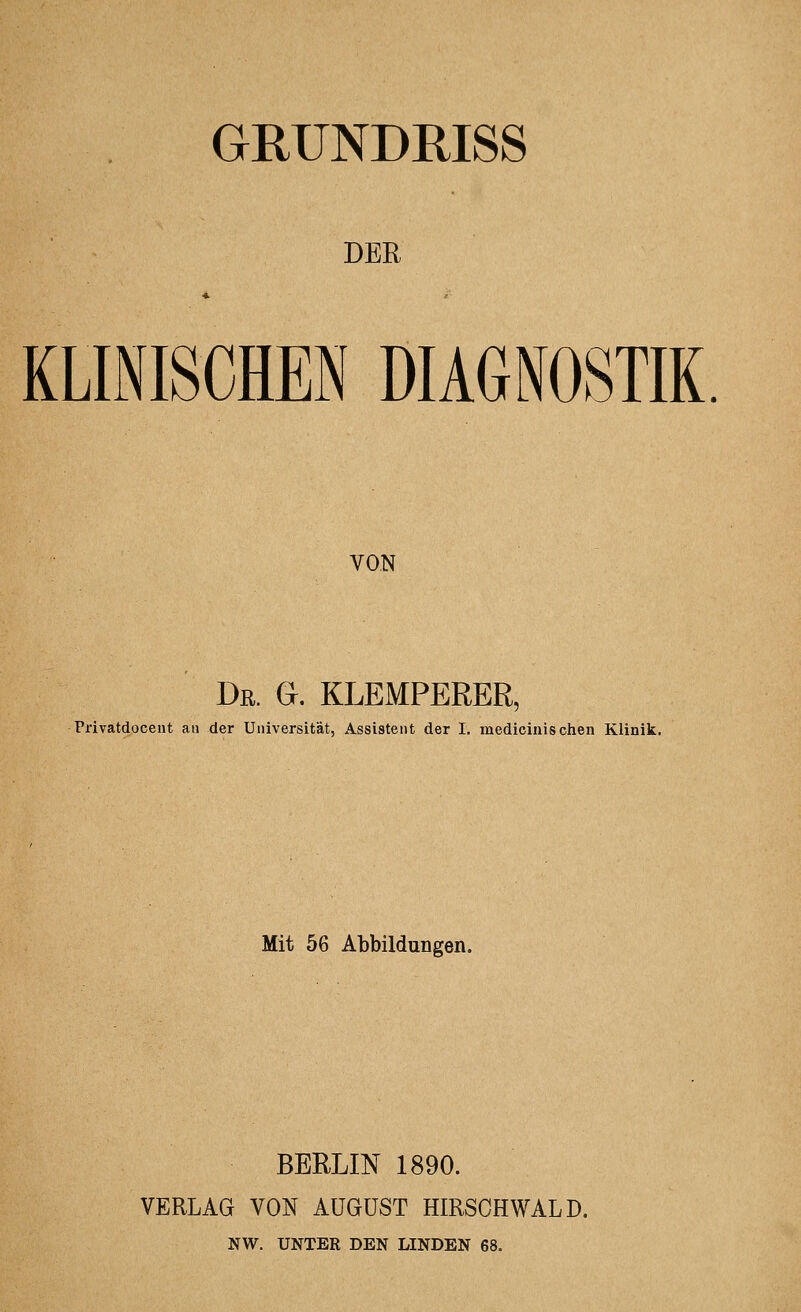 GRÜNDRISS DER KLINISCHEN DIAGNOSTIK. VON Dr. G. KLEMPERER, Privatdocent aii der Universität, Assistent der I. medicinischen Klinik. Mit 56 Abbildungen. BERLIN 1890. VERLAG VON AUGUST HIRSCH WALD. NW. UNTER DEN LINDEN 68,