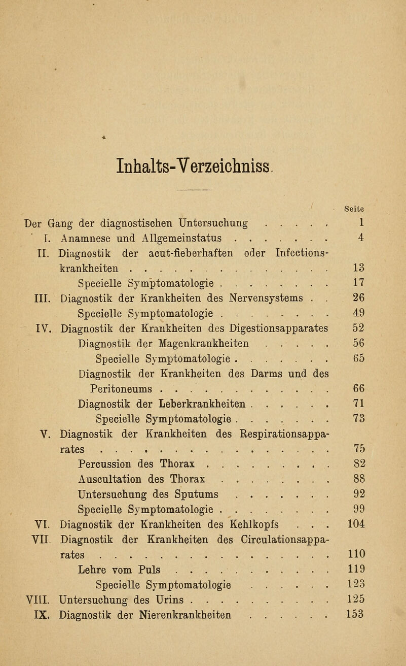 Inhalts-Verzeichniss. Seile Der Gang der diagnostischen Untersuchung 1 I. Anamnese und Allgemeinstatus 4 IL Diagnostik der acut-fieberhaften oder Infections- krankheiten 13 Specielle Symptomatologie 17 IIL Diagnostik der Krankheiten des Nervensystems . . 26 Specielle Symptomatologie ........ 49 IV. Diagnostik der Krankheiten des Digestionsapparates 52 Diagnostik der Magenkrankheiten 56 Specielle Symptomatologie 65 Diagnostik der Krankheiten des Darms und des Peritoneums 66 Diagnostik der Leberkrankheiten 71 Specielle Symptomatologie ....... 73 V. Diagnostik der Krankheiten des Respirationsappa- rates 75 Percussion des Thorax 82 Auscultation des Thorax 88 Untersuchung des Sputums 92 Specielle Symptomatologie 99 VI. Diagnostik der Krankheiten des Kehlkopfs . . . 104 VII. Diagnostik der Krankheiten des Circulationsappa- rates 110 Lehre vom Puls 119 Specielle Symptomatologie 123 Vni. Untersuchung des Urins 125 IX. Diagnostik der Nierenkrankheiten 153