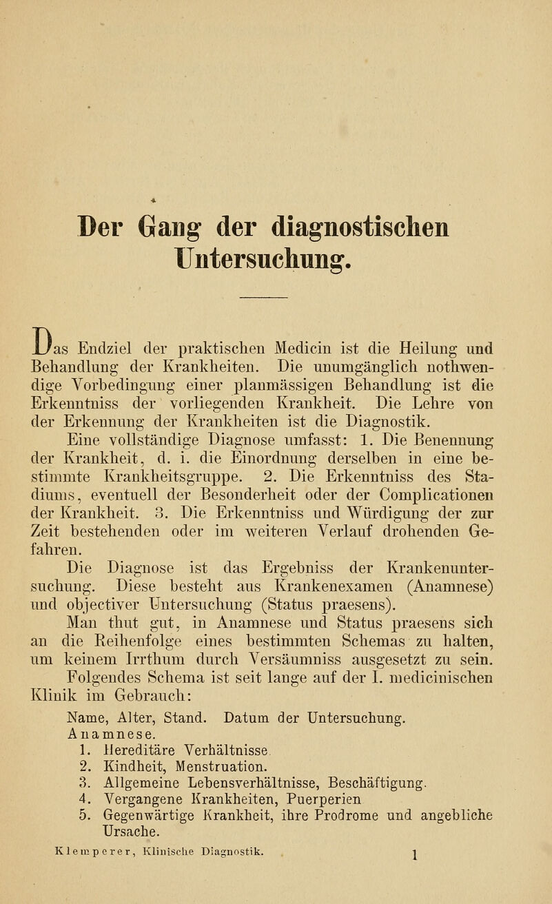 Der Gang der diagnostischen Untersuchung, D as Endziel der praktischen Medicin ist die Heilung und Behandlung der Krankheiten. Die unumgänglich nothwen- dige Vorbedingung einer planmässigen Behandlung ist die Erkenntniss der vorliegenden Krankheit. Die Lehre von der Erkennung der Krankheiten ist die Diagnostik. Eine vollständige Diagnose umfasst: 1. Die Benennung der Krankheit, d. i. die Einordnung derselben in eine be- stimmte Krankheitsgruppe. 2. Die Erkenntniss des Sta- diums, eventuell der Besonderheit oder der Complicationen der Krankheit. 3. Die Erkenntniss und Würdigung der zur Zeit bestehenden oder im weiteren Verlauf drohenden Ge- fahren. Die Diagnose ist das Ergebniss der Krankenunter- suchung. Diese besteht aus Krankenexamen (Anamnese) und objectiver Untersuchung (Status iDraesens). Man thut gut, in Anamnese und Status praesens sich an die Reihenfolge eines bestimmten Schemas zu halten, um keinem Irrthum durch Versäumniss ausgesetzt zu sein. Folgendes Schema ist seit lange auf der I. medicinischen Klinik im Gebrauch: Name, Alter, Stand. Datum der Untersuchung. Anamnese. 1. Hereditäre Verhältnisse 2. Kindheit, Menstruation. 3. Allgemeine Lebensverhältnisse, Beschäftigung. 4. Vergangene Krankheiten, Puerperien 5. Gegenwärtige Krankheit, ihre Prodrome und angebliche Ursache.