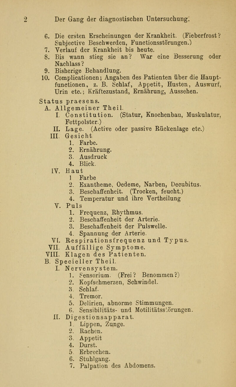 6. Die ersten Erscheinungen der Krankheit. (Fieberfrost V Subjective Beschwerden, Functionsstörungen.) 7. Verlauf der Krankheit bis heute. 8. Bis wann stieg sie anV War eine Besserung oder Nachlass V 9. Bisherige Behandlung. 10. Complicationen; Angaben des Patienten über die Haupt- functionen, z. B. iSchlaf, Appetit, Husten., Auswurf, Urin etc.; Kräftezustand, Ernährung, Aussehen. Status praesens. A. Allgemeiner Theil. I. Constitution. (Statur, Knochenbau, Muskulatur, Fettpolster.) II. Lage. (Active oder passive Rückenlage etc.) III. Gesicht 1. Farbe. 2. Ernährung. 3. Ausdruck 4. Blick. IV. Haut 1 Farbe 2. Exantheme, Oedeme, Narben, Decubitus. 3. Beschaffenheit. (Trocken, feucht.) 4. Temperatur und ihre Vertheilung V. Puls 1. Frequenz, Rhythmus. 2. Beschaffenheit der Arterie. 3. Beschaffenheit der Pulswelle. 4. Spannung der Arterie. VI. Respirationsfrequenz und Typus. VII. Auffällige Symptome. VIII. Klagen des Patienten. B. Specieller Theil. I. Nervensystem. 1. Sensorium. (Frei? Benommen?) 2. Kopfschmerzen, Schwindel. 3. Schlaf. 4. Tremor. 5. Delirien, abnorme Stimmungen. G. Sensibilitäts- und Motilitätss'.örungen. n. Digestionsapparat. 1. Lippen, Zunge. 2. Rachen. 3. Appetit 4. Durst. 5. Erbrechen. 6. Stuhlgang. 7. Palpation des Abdomens.