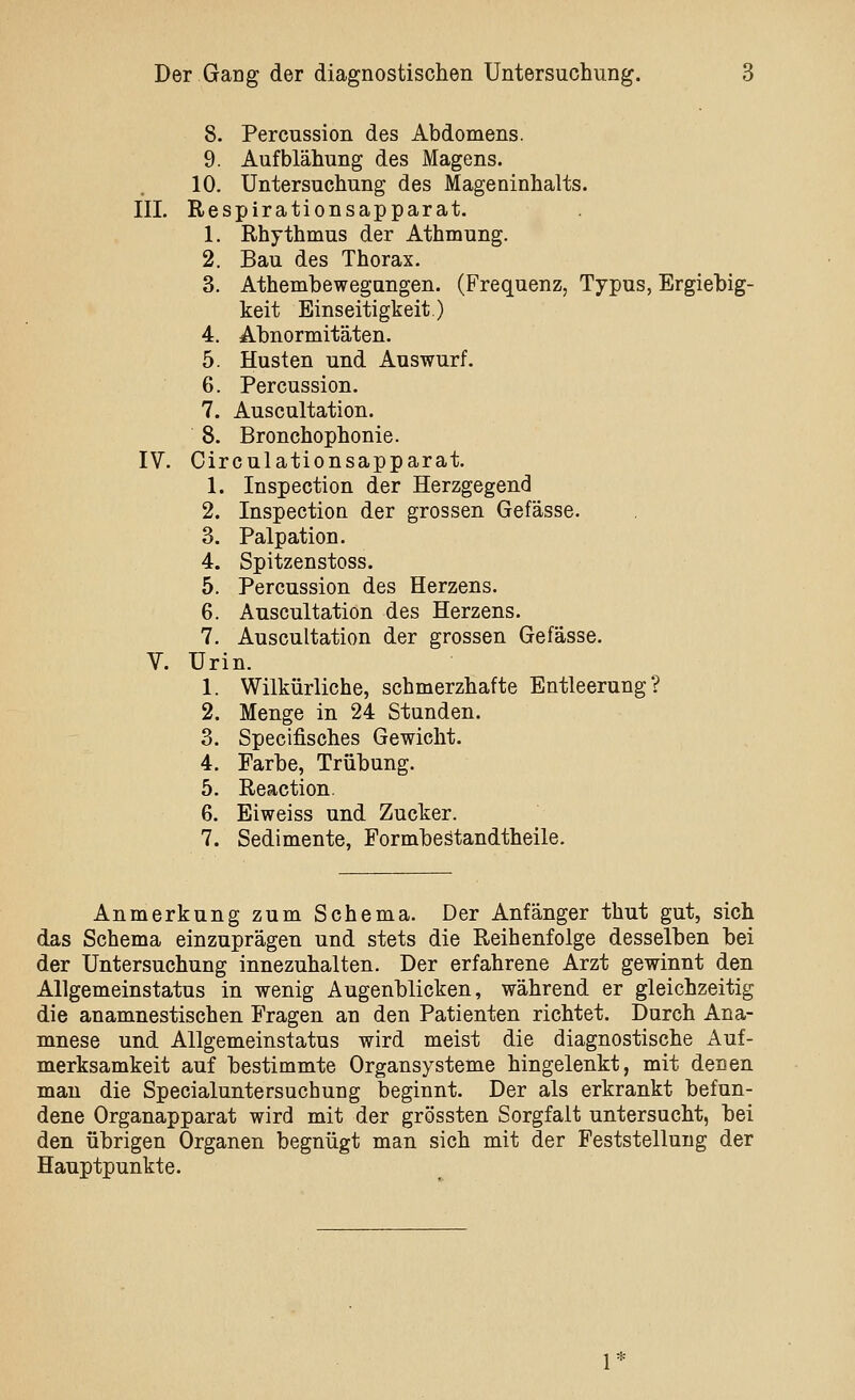 8. Percussion des Abdomens. 9. Aufblähung des Magens. 10. Untersuchung des Mageninhalts. III. Respirationsapparat. 1. Rhythmus der Athmung. 2. Bau des Thorax. 3. Athembewegungen. (Frequenz, Typus, Ergiebig- keit Einseitigkeit.) 4. Abnormitäten. 5. Husten und Auswurf. 6. Percussion. 7. Auscultation. 8. Bronchophonie. IV. Circulationsapparat. 1. Inspection der Herzgegend 2. Inspection der grossen Gefässe. 3. Palpation. 4. Spitzenstoss. 5. Percussion des Herzens. 6. Auscultation des Herzens. 7. Auscultation der grossen Gefässe. V. Urin. 1. Wilkürliche, schmerzhafte Entleerung? 2. Menge in 24 Stunden. 3. Specifisches Gewicht. 4. Farbe, Trübung. 5. Reaction. 6. Eiweiss und Zucker. 7. Sedimente, Formbestandtheile. Anmerkung zum Schema. Der Anfänger thut gut, sich das Schema einzuprägen und stets die Reihenfolge desselben bei der Untersuchung innezuhalten. Der erfahrene Arzt gewinnt den Allgemeinstatus in wenig Augenblicken, während er gleichzeitig die anamnestischen Fragen an den Patienten richtet. Durch Ana- mnese und Allgemeinstatus wird meist die diagnostische Auf- merksamkeit auf bestimmte Organsysteme hingelenkt, mit denen man die Specialuntersuchung beginnt. Der als erkrankt befun- dene Organapparat wird mit der grössten Sorgfalt untersucht, bei den übrigen Organen begnügt man sich mit der Feststellung der Hauptpunkte. 1*