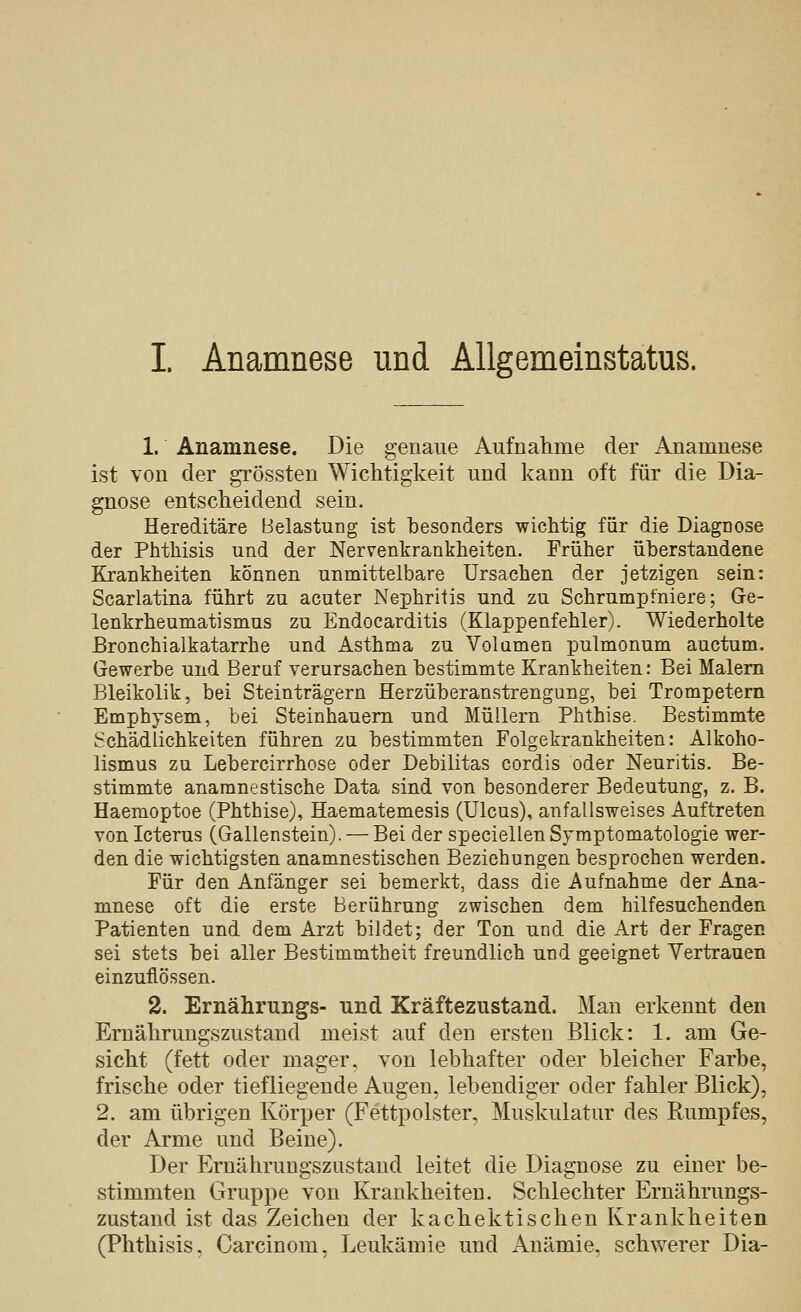 I Anamnese und Allgemeinstatus. 1. Anamnese. Die genaue Aufnahme der Anamnese ist von der grössten Wichtigkeit und kann oft für die Dia- gnose entscheidend sein. Hereditäre Belastung ist besonders wichtig für die Diagnose der Phthisis und der Nervenkrankheiten. Früher üherstandene Krankheiten können unmittelbare Ursachen der jetzigen sein: Scarlatina führt zu acuter Nephritis und zu Schrumpfniere; Ge- lenkrheumatismus zu Endocarditis (Klappenfehler). Wiederholte Bronchialkatarrhe und Asthma zu Volumen pulmonum auctum. Gewerbe und Beruf verursachen bestimmte Krankheiten: Bei Malern Bleikolik, bei Steinträgern Herzüberanstrengung, bei Trompetern Emphysem, bei Steinhauern und Müllern Phthise. Bestimmte Schädlichkeiten führen zu bestimmten Folgekrankheiten: Alkoho- lismus zu Lebercirrhose oder Debilitas cordis oder Neuritis. Be- stimmte anaranestische Data sind von besonderer Bedeutung, z. B. Haemoptoe (Phthise), Haematemesis (Ulcus), anfallsweises Auftreten von Icterus (Gallenstein). — Bei der speciellen Symptomatologie wer- den die wichtigsten anamnestischen Beziehungen besprochen werden. Für den Anfänger sei bemerkt, dass die Aufnahme der Ana- mnese oft die erste Berührung zwischen dem hilfesuchenden Patienten und dem Arzt bildet; der Ton und die Art der Fragen sei stets bei aller Bestimmtheit freundlich und geeignet Yertrauen einzuflössen. 2. Ernährungs- und Kräftezustand. Man erkennt den Ernährungszustand meist auf den ersten Blick: 1. am Ge- sicht (fett oder mager, von lebhafter oder bleicher Farbe, frische oder tiefliegende Augen, lebendiger oder fahler Blick), 2. am übrigen Körper (Fettpolster, Muskulatur des Rumpfes, der Arme und Beine). Der Ernährungszustand leitet die Diagnose zu einer be- stimmten Gruppe von Krankheiten. Schlechter Ernährungs- zustand ist das Zeichen der kachektischen Kranlcheiten (Phthisis, Carcinom, Leukämie und Anämie, schwerer Dia-