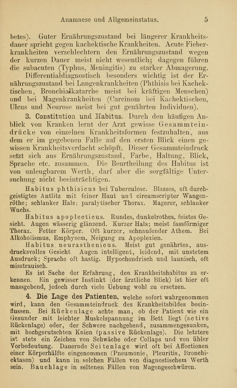 betes). Guter Ernährungszustand bei längerer Krankheits- dauer spricht gegen kachektische Krankheiten. Acute Fieber- kraukheiten verschlechtern den Ernährungszustand wegen der kurzen Dauer meist nicht wesentlich; dagegen führen die subacuten (Typhus, Meningitis) zu starker Abmagerung. Differentialdiagnostisch besonders wichtig ist der Er- nährungszustand bei Lungenkrankheiten (Phthisis bei Kachek- tischen, Bronchiaikatarrhe meist bei kräftigen Menschen) und bei Magenkrankheiten (Carcinom bei Kachektischen, Ulcus und Neurose meist bei gut genährten Individuen). 3. Constitution und Habitus. Durch den häufigen An- blick von Kranken lernt der Arzt gewisse Gesammtein- drücke von einzelnen Krankheitsformen festzuhalten, aus dem er im gegebenen Falle auf den ersten Blick einen ge- wissen Krankheitsverdacht schöpft. Dieser Gesammteindruck setzt sich aus Ernährungszustand, Farbe, Haltung, Blick, Sprache etc. zusammen. Die Beurtheilung des Habitus ist von unleugbarem Werth, darf aber die sorgfältige Unter- suchung nicht beeinträchtigen. Habitus phthisicus bei Tuberculose. Blasses, oft durch- geistigtes Antlitz mit feiner Haut uni circumscripter Wangen- röthe; schlanker Hals; paralytischer Thorax. Magerer, schlanker Wuchs. Habitus apoplecticus. Rundes, dunkelrothes, feistes Ge- sicht. Augen wässerig glänzend. Kurzer Hals; meist fassförmiger Thorax. Fetter Körper. Oft kurzer, schnaufender Atheoi. Bei Alkoholismus, Emphysem, Neigung zu Apoplexien. Habitus neurasthenicus. Meist gut genährtes, aus- drucksvolles Gesicht Augen intelligent, leidend, mit unstetem Ausdruck; Sprache oft hastig. Hypochondrisch und launisch, oft misstrauisch. Es ist Sache der Erfahrung, den Krankheitshabitus zu er- kennen. P]in gewisser Instinkt (der ärztliche Blick) ist hier oft massgebend, jedoch durch viele Uebung wohl zu ersetzen. 4. Die Lage des Patienten, welche sofort wahrgenommen wird, kann den Gesammteindruck des Krankheitsbildes beein- flussen. Bei Rückenlage achte man, ob der Patient wie ein Gesunder mit leichter Muskelspannung im Bett liegt (active Rückenlage) oder, der Schwere nachgebend, zusammengesunken, mit hochgerutschten Knien (passive Rückenlage). Die letztere ist stets ein Zeichen von Schwäche oder CoUaps und von übler Vorbedeutung. Dauernde Seitenlage wird oft bei Affectionen einer Körperhälfte eingenommen (Pneumonie, Pleuritis, Bronchi- ektasen) und kann in solchen Fällen von diagnostischem Werth sein. Bauchlage in seltenen Fällen von Magengeschwüren.