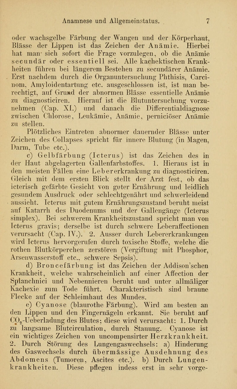 oder wachsgelbe Färbung der Wangen und der Körperhaut, Blässe der Lippen ist das Zeichen der Anämie. Hierbei hat man- sich sofort die Frage vorzulegen, ob die Anämie secundär oder essentiell sei. Alle kachektischen Krank- heiten führen bei längerem Bestehen zu secundärer Anämie. Erst nachdem durch die Organuntersuchung Phthisis, Carci- nom. Amyloidentartung etc. ausgeschlossen ist, ist man be- rechtigt, auf Grusd der abnormen Blässe essentielle Anämie zu diagnosticiren. Hierauf ist die Blutuntersuchung vorzu- nehmen (Gap. XL) und danach die Differentialdiagnose zwischen Chlorose, Leukämie, Anämie, perniciöser Anämie zu stellen. Plötzliches Eintreten abnormer dauernder Blässe unter Zeichen des Collapses spricht für innere Blutung (in Magen, Darm, Tube etc.). c) Gelbfärbung (Icterus) ist das Zeichen des in der Haut abgelagerten Gallenfarbstoft'es. 1. Hieraus ist in den meisten Fällen eine Lebererkrankung zu diagnosticiren. Gleich mit dem ersten Blick stellt der Arzt fest, ob das icterisch gefärbte Gesicht von guter Ernährung imd leidlich gesundem Ausdruck oder schlechtgenährt und schwerleidend aussieht. Icterus mit gutem Ernährungszustand beruht meist auf Katarrh des Duodenums und der Gallengänge (Icterus Simplex). Bei schwerem Krankheitszustand spricht man von Icterus gravis; derselbe ist durch schwere Leberaffectionen verursacht (Cap. IV.). 2. Ausser durch Lebererkrankungen wird Icterus hervorgerufen durch toxische Stoffe, welche die rothen Blutkörperchen zerstören (Vergiftung mit Phosphor, Arsenw^asserstoff etc., schwere Sepsis). d) Broncefärbung ist das Zeichen der Addison'schen Krankheit, welche wahrscheinlich auf einer Aff'ection der Splanchnici und Nebennieren beruht und unter allmäliger Kachexie zum Tode führt. Charakteristisch sind braune Flecke auf der Schleimhaut des Mundes. e) Cyanose (blaurothe Färbung). Wird am besten an den Lippen und den Fingernägeln erkannt. Sie beruht auf Cp2-Ueberladung des Blutes; diese wird verursacht: 1. Durch zu langsame Blutcirculation, durch Stauung. Cyanose ist ein wichtiges Zeichen von uncompensirter Herzkrankheit. 2. Durch Störung des Lungengaswechsels: a) Hinderung des Gaswechsels durch übermässige Ausdehnung des Abdomens (Tumoren, Ascites etc.). b) Durch Lungen- krankheiten. Diese pflegen indess erst in sehr vorge-