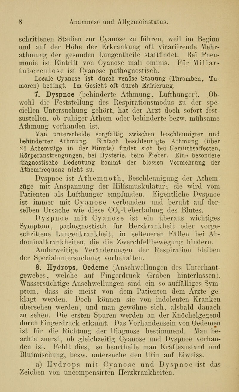 in' schritteneii Stadien zur Cyanose zu füliren. weil im Beginn und auf der Höhe der Erkrankung oft vicariirende Mehr- athmung der gesunden Lungentlieile stattfindet. Bei Pneu- monie ist Eintritt von Cyanose mali ominis. Für Miliar- tuberculose ist Cyanose pathognostisch. Locale Cyanose ist durch venöse Stauung (Thromben, Tu- moren) bedingt. Im Gesicht oft durch Erfrierung. 7. Dyspnoe (bebinderte Atbmnng, Luftbunger). Ob- wohl die Feststellung des Respiratiousmodus zu der spe- ciellen Untersuchung gehört, hat der Arzt doch sofort fest- zustellen, ob ruhiger Athem oder behinderte bezw. mühsame Athmung vorhanden ist. Man unterscheide sorgfältig zwischen beschleunigter und behinderter Athmung. Einfach beschleunigte Athmung (über 24 Athemzüge in der Minute) findet sich bei Gemüthsaflfecten, Körperanstrengungen, bei Hysterie, beim Fieber. Ein« besondere diagnostische Bedeutung kommt der blossen Vermehrung der Athemfrequenz nicht zu. Dyspnoe ist Athemnoth, Beschleunigung der Athem- züge mit Anspannung der Hilfsmuskulatur; sie wird vom Patienten als Lufthunger empfunden. Eigentliche Dyspnoe ist immer mit Cyanose verbunden und beruht auf der- selben Ursache wie diese COg-Ueberladung des Blutes. Dyspnoe mit Cyanose ist ein überaus wichtiges Symptom, pathognostisch für Herzkrankheit oder vorge- schrittene Lungenkrankheit, in selteneren Fällen bei Ab- dorainalkrankheiten, die die Zwerchfellbew^egung hindern. Anderweitige Veränderungen der Respiration bleiben der Specialuntersuchuug vorbehalten. 8. Hydrops, Oedeme (Anschwellungen des Unterhaut- gewebes, welche auf Fingerdruck Gruben hinterlassen). Wassersüchtige Anschwellungen sind ein so auffälliges Sym- ptom, dass sie meist von dem Patienten dem Arzte ge- klagt werden. Doch können sie von indolenten Kranken übersehen werden, und man gewöhne sich, alsbald danach zu sehen. Die ersten Spuren w^erden an der Knöchelgegend durch Fingerdruck erkannt. Das Vorhandensein von Oedemen ist für die Richtung der Diagnose bestimmend. Man be- achte zuerst, ob gleichzeitig Cyanose und Dyspnoe vorhan- den ist. Fehlt dies, so beurtheile man Kräftezustand und Blutmischung, bezw. untersuche den Urin auf Eiweiss. a) Hydrops mit Cyanose und Dyspnoe ist das Zeichen von uncompensirten Herzkrankheiten.